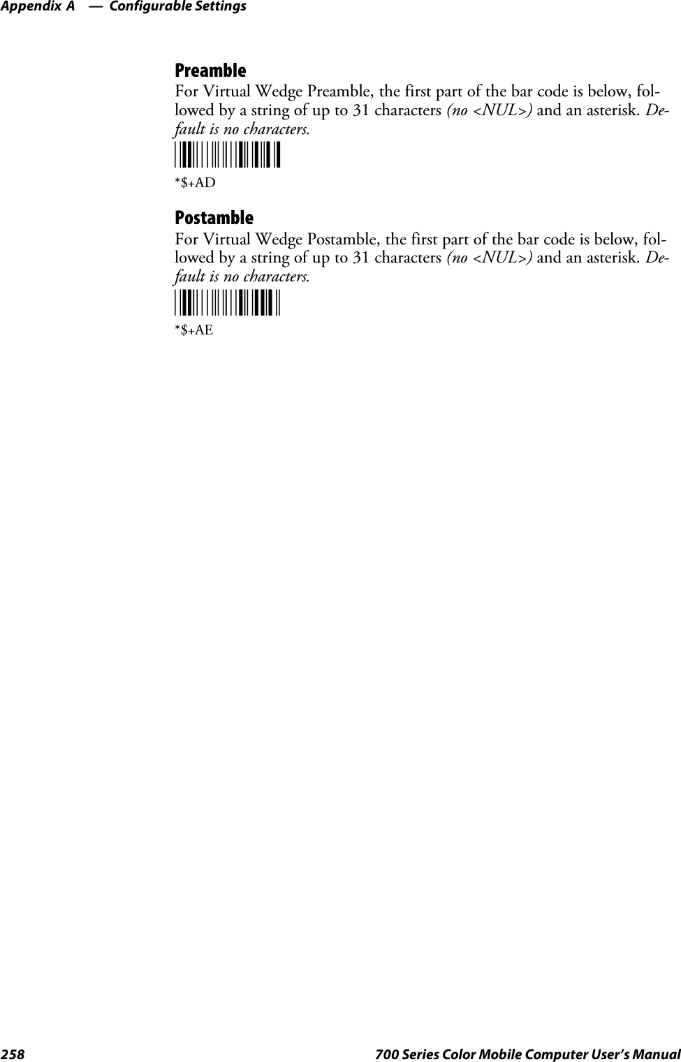 Configurable SettingsAppendix —A258 700 Series Color Mobile Computer User’s ManualPreambleFor Virtual Wedge Preamble, the first part of the bar code is below, fol-lowed by a string of up to 31 characters (no &lt;NUL&gt;) and an asterisk. De-fault is no characters.*$+AD*$+ADPostambleFor Virtual Wedge Postamble, the first part of the bar code is below, fol-lowed by a string of up to 31 characters (no &lt;NUL&gt;) and an asterisk. De-fault is no characters.*$+AE*$+AE