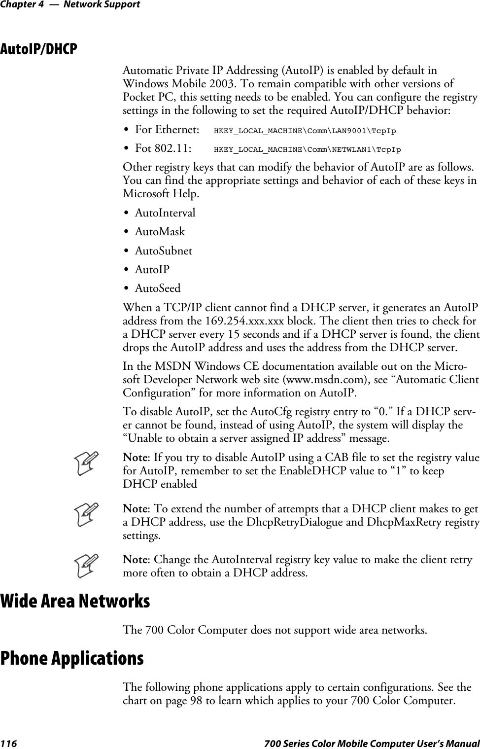 Network SupportChapter —4116 700 Series Color Mobile Computer User’s ManualAutoIP/DHCPAutomatic Private IP Addressing (AutoIP) is enabled by default inWindows Mobile 2003. To remain compatible with other versions ofPocket PC, this setting needs to be enabled. You can configure the registrysettings in the following to set the required AutoIP/DHCP behavior:SFor Ethernet: HKEY_LOCAL_MACHINE\Comm\LAN9001\TcpIpSFot 802.11: HKEY_LOCAL_MACHINE\Comm\NETWLAN1\TcpIpOther registry keys that can modify the behavior of AutoIP are as follows.You can find the appropriate settings and behavior of each of these keys inMicrosoft Help.SAutoIntervalSAutoMaskSAutoSubnetSAutoIPSAutoSeedWhen a TCP/IP client cannot find a DHCP server, it generates an AutoIPaddress from the 169.254.xxx.xxx block. The client then tries to check fora DHCP server every 15 seconds and if a DHCP server is found, the clientdrops the AutoIP address and uses the address from the DHCP server.In the MSDN Windows CE documentation available out on the Micro-soft Developer Network web site (www.msdn.com), see “Automatic ClientConfiguration” for more information on AutoIP.To disable AutoIP, set the AutoCfg registry entry to “0.” If a DHCP serv-er cannot be found, instead of using AutoIP, the system will display the“Unable to obtain a server assigned IP address” message.Note: If you try to disable AutoIP using a CAB file to set the registry valuefor AutoIP, remember to set the EnableDHCP value to “1” to keepDHCP enabledNote: To extend the number of attempts that a DHCP client makes to geta DHCP address, use the DhcpRetryDialogue and DhcpMaxRetry registrysettings.Note: Change the AutoInterval registry key value to make the client retrymore often to obtain a DHCP address.Wide Area NetworksThe 700 Color Computer does not support wide area networks.Phone ApplicationsThe following phone applications apply to certain configurations. See thechart on page 98 to learn which applies to your 700 Color Computer.