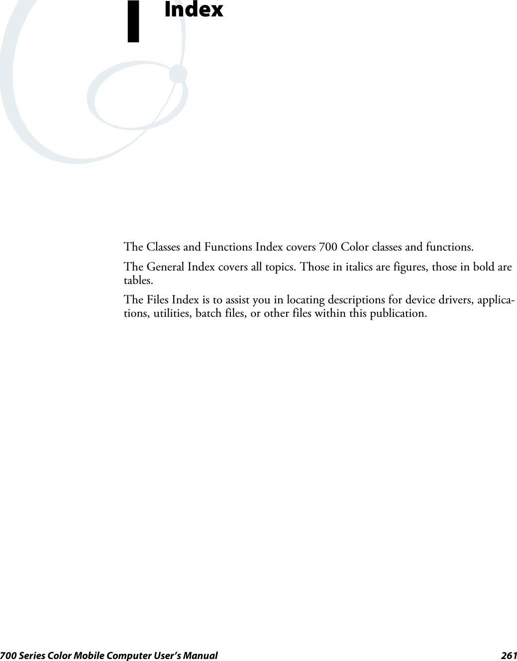 261700 Series Color Mobile Computer User’s ManualIndexIThe Classes and Functions Index covers 700 Color classes and functions.The General Index covers all topics. Those in italics are figures, those in bold aretables.The Files Index is to assist you in locating descriptions for device drivers, applica-tions, utilities, batch files, or other files within this publication.