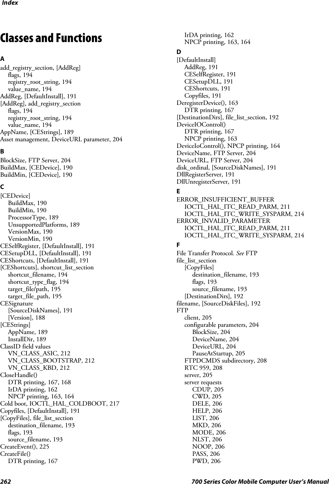 Index262 700 Series Color Mobile Computer User’s ManualClasses and FunctionsAadd_registry_section, [AddReg]flags, 194registry_root_string, 194value_name, 194AddReg, [DefaultInstall], 191[AddReg], add_registry_sectionflags, 194registry_root_string, 194value_name, 194AppName, [CEStrings], 189Asset management, DeviceURL parameter, 204BBlockSize, FTP Server, 204BuildMax, [CEDevice], 190BuildMin, [CEDevice], 190C[CEDevice]BuildMax, 190BuildMin, 190ProcessorType, 189UnsupportedPlatforms, 189VersionMax, 190VersionMin, 190CESelfRegister, [DefaultInstall], 191CESetupDLL, [DefaultInstall], 191CEShortcuts, [DefaultInstall], 191[CEShortcuts], shortcut_list_sectionshortcut_filename, 194shortcut_type_flag, 194target_file/path, 195target_file_path, 195CESignature[SourceDiskNames], 191[Version], 188[CEStrings]AppName, 189InstallDir, 189ClassID field valuesVN_CLASS_ASIC, 212VN_CLASS_BOOTSTRAP, 212VN_CLASS_KBD, 212CloseHandle()DTR printing, 167, 168IrDA printing, 162NPCP printing, 163, 164Cold boot, IOCTL_HAL_COLDBOOT, 217Copyfiles, [DefaultInstall], 191[CopyFiles], file_list_sectiondestination_filename, 193flags, 193source_filename, 193CreateEvent(), 225CreateFile()DTR printing, 167IrDA printing, 162NPCP printing, 163, 164D[DefaultInstall]AddReg, 191CESelfRegister, 191CESetupDLL, 191CEShortcuts, 191Copyfiles, 191DeregisterDevice(), 163DTR printing, 167[DestinationDirs], file_list_section, 192DeviceIOControl()DTR printing, 167NPCP printing, 163DeviceIoControl(), NPCP printing, 164DeviceName,FTPServer,204DeviceURL, FTP Server, 204disk_ordinal, [SourceDiskNames], 191DllRegisterServer, 191DllUnregisterServer, 191EERROR_INSUFFICIENT_BUFFERIOCTL_HAL_ITC_READ_PARM, 211IOCTL_HAL_ITC_WRITE_SYSPARM, 214ERROR_INVALID_PARAMETERIOCTL_HAL_ITC_READ_PARM, 211IOCTL_HAL_ITC_WRITE_SYSPARM, 214FFile Transfer Protocol. See FTPfile_list_section[CopyFiles]destination_filename, 193flags, 193source_filename, 193[DestinationDirs], 192filename, [SourceDiskFiles], 192FTPclient, 205configurable parameters, 204BlockSize, 204DeviceName, 204DeviceURL, 204PauseAtStartup, 205FTPDCMDS subdirectory, 208RTC 959, 208server, 205server requestsCDUP, 205CWD, 205DELE, 206HELP, 206LIST, 206MKD, 206MODE, 206NLST, 206NOOP, 206PASS, 206PWD, 206