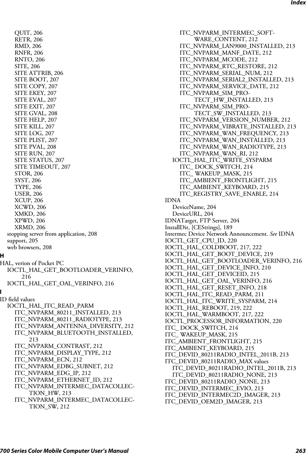 Index263700 Series Color Mobile Computer User’s ManualQUIT, 206RETR, 206RMD, 206RNFR, 206RNTO, 206SITE, 206SITE ATTRIB, 206SITE BOOT, 207SITE COPY, 207SITE EKEY, 207SITE EVAL, 207SITE EXIT, 207SITE GVAL, 208SITE HELP, 207SITE KILL, 207SITE LOG, 207SITE PLIST, 207SITE PVAL, 208SITE RUN, 207SITE STATUS, 207SITE TIMEOUT, 207STOR, 206SYST, 206TYPE, 206USER, 206XCUP, 206XCWD, 206XMKD, 206XPWD, 206XRMD, 206stopping server from application, 208support, 205web browsers, 208HHAL, verion of Pocket PCIOCTL_HAL_GET_BOOTLOADER_VERINFO,216IOCTL_HAL_GET_OAL_VERINFO, 216IID field valuesIOCTL_HAL_ITC_READ_PARMITC_NVPARM_80211_INSTALLED, 213ITC_NVPARM_80211_RADIOTYPE, 213ITC_NVPARM_ANTENNA_DIVERSITY, 212ITC_NVPARM_BLUETOOTH_INSTALLED,213ITC_NVPARM_CONTRAST, 212ITC_NVPARM_DISPLAY_TYPE, 212ITC_NVPARM_ECN, 212ITC_NVPARM_EDBG_SUBNET, 212ITC_NVPARM_EDG_IP, 212ITC_NVPARM_ETHERNET_ID, 212ITC_NVPARM_INTERMEC_DATACOLLEC-TION_HW, 213ITC_NVPARM_INTERMEC_DATACOLLEC-TION_SW, 212ITC_NVPARM_INTERMEC_SOFT-WARE_CONTENT, 212ITC_NVPARM_LAN9000_INSTALLED, 213ITC_NVPARM_MANF_DATE, 212ITC_NVPARM_MCODE, 212ITC_NVPARM_RTC_RESTORE, 212ITC_NVPARM_SERIAL_NUM, 212ITC_NVPARM_SERIAL2_INSTALLED, 213ITC_NVPARM_SERVICE_DATE, 212ITC_NVPARM_SIM_PRO-TECT_HW_INSTALLED, 213ITC_NVPARM_SIM_PRO-TECT_SW_INSTALLED, 213ITC_NVPARM_VERSION_NUMBER, 212ITC_NVPARM_VIBRATE_INSTALLED, 213ITC_NVPARM_WAN_FREQUENCY, 213ITC_NVPARM_WAN_INSTALLED, 213ITC_NVPARM_WAN_RADIOTYPE, 213ITC_NVPARM_WAN_RI, 212IOCTL_HAL_ITC_WRITE_SYSPARMITC_ DOCK_SWITCH, 214ITC_ WAKEUP_MASK, 215ITC_AMBIENT_FRONTLIGHT, 215ITC_AMBIENT_KEYBOARD, 215ITC_REGISTRY_SAVE_ENABLE, 214IDNADeviceName, 204DeviceURL, 204IDNATarget, FTP Server, 204InstallDir, [CEStrings], 189Intermec Device Network Announcement. See IDNAIOCTL_GET_CPU_ID, 220IOCTL_HAL_COLDBOOT, 217, 222IOCTL_HAL_GET_BOOT_DEVICE, 219IOCTL_HAL_GET_BOOTLOADER_VERINFO, 216IOCTL_HAL_GET_DEVICE_INFO, 210IOCTL_HAL_GET_DEVICEID, 215IOCTL_HAL_GET_OAL_VERINFO, 216IOCTL_HAL_GET_RESET_INFO, 218IOCTL_HAL_ITC_READ_PARM, 211IOCTL_HAL_ITC_WRITE_SYSPARM, 214IOCTL_HAL_REBOOT, 219, 222IOCTL_HAL_WARMBOOT, 217, 222IOCTL_PROCESSOR_INFORMATION, 220ITC_ DOCK_SWITCH, 214ITC_ WAKEUP_MASK, 215ITC_AMBIENT_FRONTLIGHT, 215ITC_AMBIENT_KEYBOARD, 215ITC_DEVID_80211RADIO_INTEL_2011B, 213ITC_DEVID_80211RADIO_MAX valuesITC_DEVID_80211RADIO_INTEL_2011B, 213ITC_DEVID_80211RADIO_NONE, 213ITC_DEVID_80211RADIO_NONE, 213ITC_DEVID_INTERMEC_EVIO, 213ITC_DEVID_INTERMEC2D_IMAGER, 213ITC_DEVID_OEM2D_IMAGER, 213