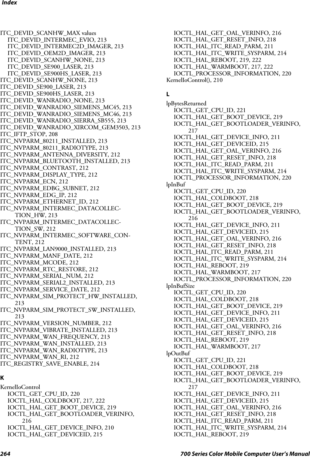 Index264 700 Series Color Mobile Computer User’s ManualITC_DEVID_SCANHW_MAX valuesITC_DEVID_INTERMEC_EVIO, 213ITC_DEVID_INTERMEC2D_IMAGER, 213ITC_DEVID_OEM2D_IMAGER, 213ITC_DEVID_SCANHW_NONE, 213ITC_DEVID_SE900_LASER, 213ITC_DEVID_SE900HS_LASER, 213ITC_DEVID_SCANHW_NONE, 213ITC_DEVID_SE900_LASER, 213ITC_DEVID_SE900HS_LASER, 213ITC_DEVID_WANRADIO_NONE, 213ITC_DEVID_WANRADIO_SIEMENS_MC45, 213ITC_DEVID_WANRADIO_SIEMENS_MC46, 213ITC_DEVID_WANRADIO_SIERRA_SB555, 213ITC_DEVID_WANRADIO_XIRCOM_GEM3503, 213ITC_IFTP_STOP, 208ITC_NVPARM_80211_INSTALLED, 213ITC_NVPARM_80211_RADIOTYPE, 213ITC_NVPARM_ANTENNA_DIVERSITY, 212ITC_NVPARM_BLUETOOTH_INSTALLED, 213ITC_NVPARM_CONTRAST, 212ITC_NVPARM_DISPLAY_TYPE, 212ITC_NVPARM_ECN, 212ITC_NVPARM_EDBG_SUBNET, 212ITC_NVPARM_EDG_IP, 212ITC_NVPARM_ETHERNET_ID, 212ITC_NVPARM_INTERMEC_DATACOLLEC-TION_HW, 213ITC_NVPARM_INTERMEC_DATACOLLEC-TION_SW, 212ITC_NVPARM_INTERMEC_SOFTWARE_CON-TENT, 212ITC_NVPARM_LAN9000_INSTALLED, 213ITC_NVPARM_MANF_DATE, 212ITC_NVPARM_MCODE, 212ITC_NVPARM_RTC_RESTORE, 212ITC_NVPARM_SERIAL_NUM, 212ITC_NVPARM_SERIAL2_INSTALLED, 213ITC_NVPARM_SERVICE_DATE, 212ITC_NVPARM_SIM_PROTECT_HW_INSTALLED,213ITC_NVPARM_SIM_PROTECT_SW_INSTALLED,213ITC_NVPARM_VERSION_NUMBER, 212ITC_NVPARM_VIBRATE_INSTALLED, 213ITC_NVPARM_WAN_FREQUENCY, 213ITC_NVPARM_WAN_INSTALLED, 213ITC_NVPARM_WAN_RADIOTYPE, 213ITC_NVPARM_WAN_RI, 212ITC_REGISTRY_SAVE_ENABLE, 214KKernelIoControlIOCTL_GET_CPU_ID, 220IOCTL_HAL_COLDBOOT, 217, 222IOCTL_HAL_GET_BOOT_DEVICE, 219IOCTL_HAL_GET_BOOTLOADER_VERINFO,216IOCTL_HAL_GET_DEVICE_INFO, 210IOCTL_HAL_GET_DEVICEID, 215IOCTL_HAL_GET_OAL_VERINFO, 216IOCTL_HAL_GET_RESET_INFO, 218IOCTL_HAL_ITC_READ_PARM, 211IOCTL_HAL_ITC_WRITE_SYSPARM, 214IOCTL_HAL_REBOOT, 219, 222IOCTL_HAL_WARMBOOT, 217, 222IOCTL_PROCESSOR_INFORMATION, 220KernelIoControl(), 210LlpBytesReturnedIOCTL_GET_CPU_ID, 221IOCTL_HAL_GET_BOOT_DEVICE, 219IOCTL_HAL_GET_BOOTLOADER_VERINFO,217IOCTL_HAL_GET_DEVICE_INFO, 211IOCTL_HAL_GET_DEVICEID, 215IOCTL_HAL_GET_OAL_VERINFO, 216IOCTL_HAL_GET_RESET_INFO, 218IOCTL_HAL_ITC_READ_PARM, 211IOCTL_HAL_ITC_WRITE_SYSPARM, 214IOCTL_PROCESSOR_INFORMATION, 220lpInBufIOCTL_GET_CPU_ID, 220IOCTL_HAL_COLDBOOT, 218IOCTL_HAL_GET_BOOT_DEVICE, 219IOCTL_HAL_GET_BOOTLOADER_VERINFO,216IOCTL_HAL_GET_DEVICE_INFO, 211IOCTL_HAL_GET_DEVICEID, 215IOCTL_HAL_GET_OAL_VERINFO, 216IOCTL_HAL_GET_RESET_INFO, 218IOCTL_HAL_ITC_READ_PARM, 211IOCTL_HAL_ITC_WRITE_SYSPARM, 214IOCTL_HAL_REBOOT, 219IOCTL_HAL_WARMBOOT, 217IOCTL_PROCESSOR_INFORMATION, 220lpInBufSizeIOCTL_GET_CPU_ID, 220IOCTL_HAL_COLDBOOT, 218IOCTL_HAL_GET_BOOT_DEVICE, 219IOCTL_HAL_GET_DEVICE_INFO, 211IOCTL_HAL_GET_DEVICEID, 215IOCTL_HAL_GET_OAL_VERINFO, 216IOCTL_HAL_GET_RESET_INFO, 218IOCTL_HAL_REBOOT, 219IOCTL_HAL_WARMBOOT, 217lpOutBufIOCTL_GET_CPU_ID, 221IOCTL_HAL_COLDBOOT, 218IOCTL_HAL_GET_BOOT_DEVICE, 219IOCTL_HAL_GET_BOOTLOADER_VERINFO,217IOCTL_HAL_GET_DEVICE_INFO, 211IOCTL_HAL_GET_DEVICEID, 215IOCTL_HAL_GET_OAL_VERINFO, 216IOCTL_HAL_GET_RESET_INFO, 218IOCTL_HAL_ITC_READ_PARM, 211IOCTL_HAL_ITC_WRITE_SYSPARM, 214IOCTL_HAL_REBOOT, 219