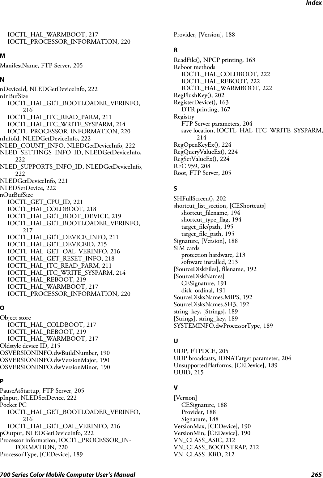 Index265700 Series Color Mobile Computer User’s ManualIOCTL_HAL_WARMBOOT, 217IOCTL_PROCESSOR_INFORMATION, 220MManifestName,FTPServer,205NnDeviceId, NLEDGetDeviceInfo, 222nInBufSizeIOCTL_HAL_GET_BOOTLOADER_VERINFO,216IOCTL_HAL_ITC_READ_PARM, 211IOCTL_HAL_ITC_WRITE_SYSPARM, 214IOCTL_PROCESSOR_INFORMATION, 220nInfoId, NLEDGetDeviceInfo, 222NLED_COUNT_INFO, NLEDGetDeviceInfo, 222NLED_SETTINGS_INFO_ID, NLEDGetDeviceInfo,222NLED_SUPPORTS_INFO_ID, NLEDGetDeviceInfo,222NLEDGetDeviceInfo, 221NLEDSetDevice, 222nOutBufSizeIOCTL_GET_CPU_ID, 221IOCTL_HAL_COLDBOOT, 218IOCTL_HAL_GET_BOOT_DEVICE, 219IOCTL_HAL_GET_BOOTLOADER_VERINFO,217IOCTL_HAL_GET_DEVICE_INFO, 211IOCTL_HAL_GET_DEVICEID, 215IOCTL_HAL_GET_OAL_VERINFO, 216IOCTL_HAL_GET_RESET_INFO, 218IOCTL_HAL_ITC_READ_PARM, 211IOCTL_HAL_ITC_WRITE_SYSPARM, 214IOCTL_HAL_REBOOT, 219IOCTL_HAL_WARMBOOT, 217IOCTL_PROCESSOR_INFORMATION, 220OObject storeIOCTL_HAL_COLDBOOT, 217IOCTL_HAL_REBOOT, 219IOCTL_HAL_WARMBOOT, 217Oldstyle device ID, 215OSVERSIONINFO.dwBuildNumber, 190OSVERSIONINFO.dwVersionMajor, 190OSVERSIONINFO.dwVersionMinor, 190PPauseAtStartup, FTP Server, 205pInput, NLEDSetDevice, 222Pocket PCIOCTL_HAL_GET_BOOTLOADER_VERINFO,216IOCTL_HAL_GET_OAL_VERINFO, 216pOutput, NLEDGetDeviceInfo, 222Processor information, IOCTL_PROCESSOR_IN-FORMATION, 220ProcessorType, [CEDevice], 189Provider, [Version], 188RReadFile(), NPCP printing, 163Reboot methodsIOCTL_HAL_COLDBOOT, 222IOCTL_HAL_REBOOT, 222IOCTL_HAL_WARMBOOT, 222RegFlushKey(), 202RegisterDevice(), 163DTR printing, 167RegistryFTP Server parameters, 204save location, IOCTL_HAL_ITC_WRITE_SYSPARM,214RegOpenKeyEx(), 224RegQueryValueEx(), 224RegSetValueEx(), 224RFC 959, 208Root, FTP Server, 205SSHFullScreen(), 202shortcut_list_section, [CEShortcuts]shortcut_filename, 194shortcut_type_flag, 194target_file/path, 195target_file_path, 195Signature, [Version], 188SIM cardsprotection hardware, 213software installed, 213[SourceDiskFiles], filename, 192[SourceDiskNames]CESignature, 191disk_ordinal, 191SourceDisksNames.MIPS, 192SourceDisksNames.SH3, 192string_key, [Strings], 189[Strings], string_key, 189SYSTEMINFO.dwProcessorType, 189UUDP, FTPDCE, 205UDP broadcasts, IDNATarget parameter, 204UnsupportedPlatforms, [CEDevice], 189UUID, 215V[Version]CESignature, 188Provider, 188Signature, 188VersionMax, [CEDevice], 190VersionMin, [CEDevice], 190VN_CLASS_ASIC, 212VN_CLASS_BOOTSTRAP, 212VN_CLASS_KBD, 212