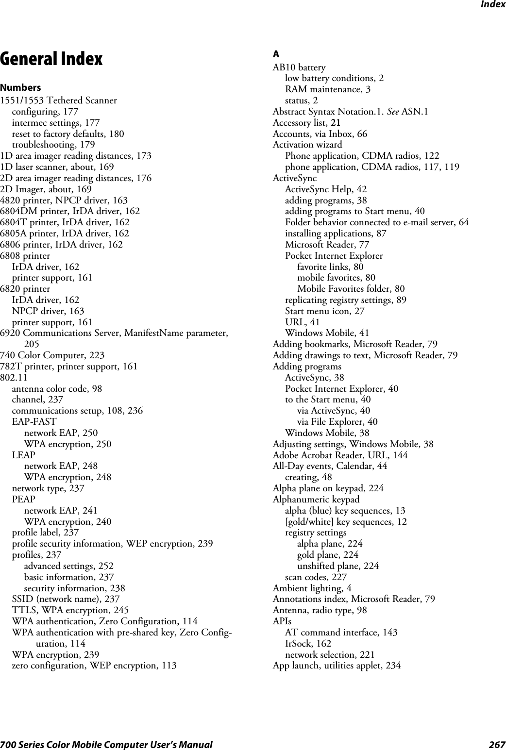 Index267700 Series Color Mobile Computer User’s ManualGeneral IndexNumbers1551/1553 Tethered Scannerconfiguring, 177intermec settings, 177reset to factory defaults, 180troubleshooting, 1791D area imager reading distances, 1731D laser scanner, about, 1692D area imager reading distances, 1762D Imager, about, 1694820 printer, NPCP driver, 1636804DM printer, IrDA driver, 1626804T printer, IrDA driver, 1626805A printer, IrDA driver, 1626806 printer, IrDA driver, 1626808 printerIrDA driver, 162printer support, 1616820 printerIrDA driver, 162NPCP driver, 163printer support, 1616920 Communications Server, ManifestName parameter,205740 Color Computer, 223782T printer, printer support, 161802.11antenna color code, 98channel, 237communications setup, 108, 236EAP-FASTnetwork EAP, 250WPA encryption, 250LEAPnetwork EAP, 248WPA encryption, 248network type, 237PEAPnetwork EAP, 241WPA encryption, 240profile label, 237profile security information, WEP encryption, 239profiles, 237advanced settings, 252basic information, 237security information, 238SSID (network name), 237TTLS, WPA encryption, 245WPA authentication, Zero Configuration, 114WPA authentication with pre-shared key, Zero Config-uration, 114WPA encryption, 239zero configuration, WEP encryption, 113AAB10 batterylow battery conditions, 2RAM maintenance, 3status, 2Abstract Syntax Notation.1. See ASN.1Accessory list, 21Accounts, via Inbox, 66Activation wizardPhone application, CDMA radios, 122phone application, CDMA radios, 117, 119ActiveSyncActiveSync Help, 42adding programs, 38adding programs to Start menu, 40Folder behavior connected to e-mail server, 64installing applications, 87Microsoft Reader, 77Pocket Internet Explorerfavorite links, 80mobile favorites, 80Mobile Favorites folder, 80replicating registry settings, 89Start menu icon, 27URL, 41Windows Mobile, 41Adding bookmarks, Microsoft Reader, 79Adding drawings to text, Microsoft Reader, 79Adding programsActiveSync, 38Pocket Internet Explorer, 40to the Start menu, 40via ActiveSync, 40via File Explorer, 40Windows Mobile, 38Adjusting settings, Windows Mobile, 38Adobe Acrobat Reader, URL, 144All-Day events, Calendar, 44creating, 48Alpha plane on keypad, 224Alphanumeric keypadalpha (blue) key sequences, 13[gold/white] key sequences, 12registry settingsalpha plane, 224gold plane, 224unshifted plane, 224scan codes, 227Ambient lighting, 4Annotations index, Microsoft Reader, 79Antenna, radio type, 98APIsAT command interface, 143IrSock, 162network selection, 221App launch, utilities applet, 234