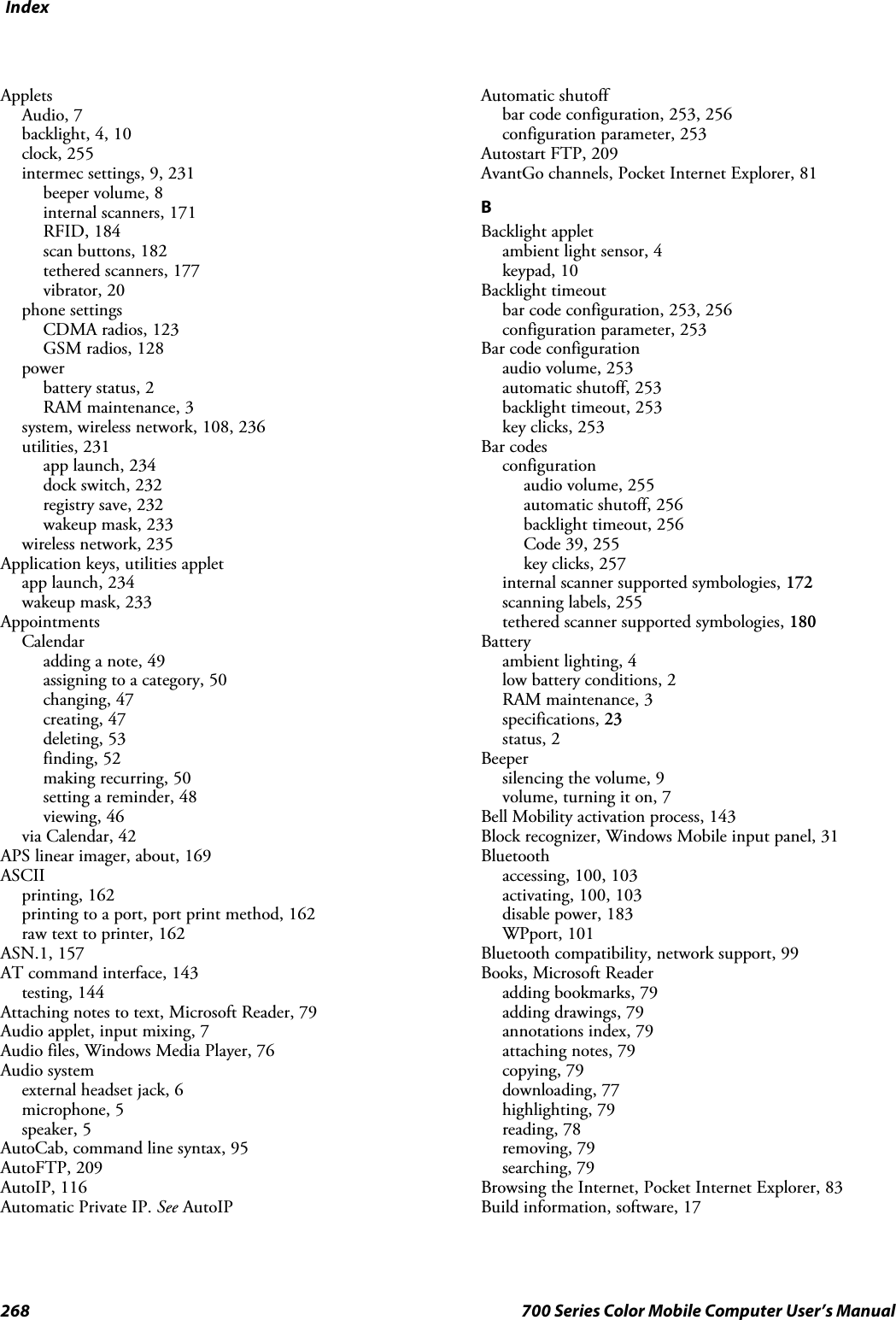 Index268 700 Series Color Mobile Computer User’s ManualAppletsAudio, 7backlight, 4, 10clock, 255intermec settings, 9, 231beeper volume, 8internal scanners, 171RFID, 184scan buttons, 182tethered scanners, 177vibrator, 20phone settingsCDMA radios, 123GSM radios, 128powerbattery status, 2RAM maintenance, 3system, wireless network, 108, 236utilities, 231app launch, 234dock switch, 232registry save, 232wakeup mask, 233wireless network, 235Application keys, utilities appletapp launch, 234wakeup mask, 233AppointmentsCalendaradding a note, 49assigning to a category, 50changing, 47creating, 47deleting, 53finding, 52making recurring, 50setting a reminder, 48viewing, 46via Calendar, 42APS linear imager, about, 169ASCIIprinting, 162printing to a port, port print method, 162raw text to printer, 162ASN.1, 157AT command interface, 143testing, 144Attaching notes to text, Microsoft Reader, 79Audio applet, input mixing, 7Audio files, Windows Media Player, 76Audio systemexternal headset jack, 6microphone, 5speaker, 5AutoCab, command line syntax, 95AutoFTP, 209AutoIP, 116Automatic Private IP. See AutoIPAutomatic shutoffbar code configuration, 253, 256configuration parameter, 253Autostart FTP, 209AvantGo channels, Pocket Internet Explorer, 81BBacklight appletambient light sensor, 4keypad, 10Backlight timeoutbar code configuration, 253, 256configuration parameter, 253Bar code configurationaudio volume, 253automatic shutoff, 253backlight timeout, 253key clicks, 253Bar codesconfigurationaudio volume, 255automatic shutoff, 256backlight timeout, 256Code 39, 255key clicks, 257internal scanner supported symbologies, 172scanning labels, 255tethered scanner supported symbologies, 180Batteryambient lighting, 4low battery conditions, 2RAM maintenance, 3specifications, 23status, 2Beepersilencing the volume, 9volume, turning it on, 7Bell Mobility activation process, 143Block recognizer, Windows Mobile input panel, 31Bluetoothaccessing, 100, 103activating, 100, 103disable power, 183WPport, 101Bluetooth compatibility, network support, 99Books, Microsoft Readeradding bookmarks, 79adding drawings, 79annotations index, 79attaching notes, 79copying, 79downloading, 77highlighting, 79reading, 78removing, 79searching, 79Browsing the Internet, Pocket Internet Explorer, 83Build information, software, 17