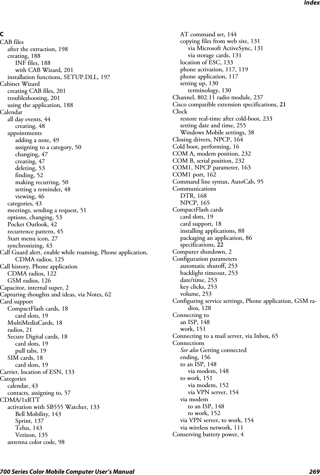 Index269700 Series Color Mobile Computer User’s ManualCCAB filesafter the extraction, 198creating, 188INF files, 188with CAB Wizard, 201installation functions, SETUP.DLL, 197Cabinet Wizardcreating CAB files, 201troubleshooting, 201using the application, 188Calendarall day events, 44creating, 48appointmentsadding a note, 49assigning to a category, 50changing, 47creating, 47deleting, 53finding, 52making recurring, 50setting a reminder, 48viewing, 46categories, 43meetings, sending a request, 51options, changing, 53Pocket Outlook, 42recurrence pattern, 45Start menu icon, 27synchronizing, 43Call Guard alert, enable while roaming, Phone application,CDMA radios, 125Call history, Phone applicationCDMA radios, 122GSM radios, 126Capacitor, internal super, 2Capturing thoughts and ideas, via Notes, 62Card supportCompactFlash cards, 18card slots, 19MultiMediaCards, 18radios, 21Secure Digital cards, 18card slots, 19pull tabs, 19SIM cards, 18card slots, 19Carrier, location of ESN, 133Categoriescalendar, 43contacts, assigning to, 57CDMA/1xRTTactivation with SB555 Watcher, 133Bell Mobility, 143Sprint, 137Telus, 143Verizon, 135antenna color code, 98AT command set, 144copying files from web site, 131via Microsoft ActiveSync, 131via storage cards, 131location of ESC, 133phone activation, 117, 119phone application, 117setting up, 130terminology, 130Channel, 802.11 radio module, 237Cisco compatible extension specifications, 21Clockrestore real-time after cold-boot, 233setting date and time, 255Windows Mobile settings, 38Closing drivers, NPCP, 164Cold boot, performing, 16COM A, modem position, 232COM B, serial position, 232COM1, NPCP parameter, 163COM1 port, 162Command line syntax, AutoCab, 95CommunicationsDTR, 168NPCP, 165CompactFlash cardscard slots, 19card support, 18installing applications, 88packaging an application, 86specifications, 22Computer shutdown, 2Configuration parametersautomatic shutoff, 253backlight timeout, 253date/time, 253key clicks, 253volume, 253Configuring service settings, Phone application, GSM ra-dios, 128Connecting toan ISP, 148work, 151Connecting to a mail server, via Inbox, 65ConnectionsSee also Getting connectedending, 156to an ISP, 148via modem, 148to work, 151via modem, 152via VPN server, 154via modemto an ISP, 148to work, 152via VPN server, to work, 154via wireless network, 111Conserving battery power, 4