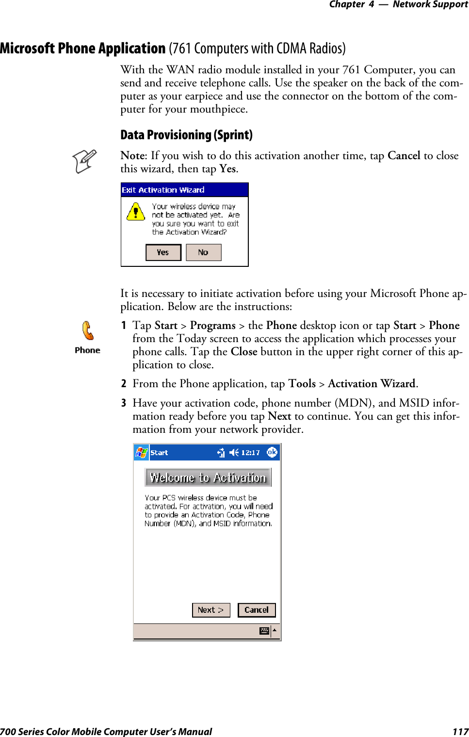 Network Support—Chapter 4117700 Series Color Mobile Computer User’s ManualMicrosoft Phone Application (761 Computers with CDMA Radios)With the WAN radio module installed in your 761 Computer, you cansend and receive telephone calls. Use the speaker on the back of the com-puter as your earpiece and use the connector on the bottom of the com-puter for your mouthpiece.Data Provisioning (Sprint)Note: If you wish to do this activation another time, tap Cancel to closethis wizard, then tap Yes.It is necessary to initiate activation before using your Microsoft Phone ap-plication. Below are the instructions:1Tap Start &gt;Programs &gt;thePhone desktop icon or tap Start &gt;Phonefrom the Today screen to access the application which processes yourphone calls. Tap the Close button in the upper right corner of this ap-plication to close.2From the Phone application, tap Tools &gt;Activation Wizard.3Have your activation code, phone number (MDN), and MSID infor-mation ready before you tap Next to continue. You can get this infor-mation from your network provider.