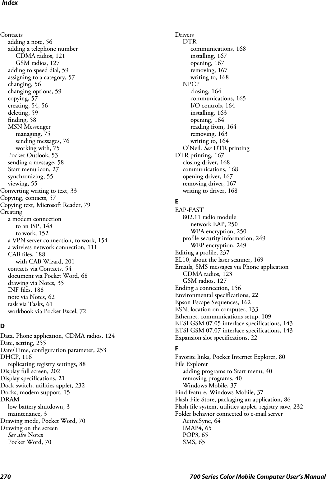 Index270 700 Series Color Mobile Computer User’s ManualContactsadding a note, 56adding a telephone numberCDMA radios, 121GSM radios, 127adding to speed dial, 59assigning to a category, 57changing, 56changing options, 59copying, 57creating, 54, 56deleting, 59finding, 58MSN Messengermanaging, 75sending messages, 76working with, 75Pocket Outlook, 53sending a message, 58Start menu icon, 27synchronizing, 55viewing, 55Converting writing to text, 33Copying, contacts, 57Copying text, Microsoft Reader, 79Creatinga modem connectionto an ISP, 148to work, 152a VPN server connection, to work, 154a wireless network connection, 111CAB files, 188with CAB Wizard, 201contacts via Contacts, 54document via Pocket Word, 68drawing via Notes, 35INF files, 188note via Notes, 62task via Tasks, 61workbook via Pocket Excel, 72DData, Phone application, CDMA radios, 124Date, setting, 255Date/Time, configuration parameter, 253DHCP, 116replicating registry settings, 88Display full screen, 202Display specifications, 21Dock switch, utilities applet, 232Docks, modem support, 15DRAMlow battery shutdown, 3maintenance, 3Drawing mode, Pocket Word, 70Drawing on the screenSee also NotesPocket Word, 70DriversDTRcommunications, 168installing, 167opening, 167removing, 167writing to, 168NPCPclosing, 164communications, 165I/O controls, 164installing, 163opening, 164reading from, 164removing, 163writing to, 164O’Neil. See DTR printingDTR printing, 167closing driver, 168communications, 168opening driver, 167removing driver, 167writing to driver, 168EEAP-FAST802.11 radio modulenetwork EAP, 250WPA encryption, 250profile security information, 249WEP encryption, 249Editing a profile, 237EL10, about the laser scanner, 169Emails, SMS messages via Phone applicationCDMA radios, 123GSM radios, 127Ending a connection, 156Environmental specifications, 22Epson Escape Sequences, 162ESN, location on computer, 133Ethernet, communications setup, 109ETSI GSM 07.05 interface specifications, 143ETSI GSM 07.07 interface specifications, 143Expansion slot specifications, 22FFavorite links, Pocket Internet Explorer, 80File Exploreradding programs to Start menu, 40removing programs, 40Windows Mobile, 37Find feature, Windows Mobile, 37Flash File Store, packaging an application, 86Flash file system, utilities applet, registry save, 232Folder behavior connected to e-mail serverActiveSync, 64IMAP4, 65POP3, 65SMS, 65