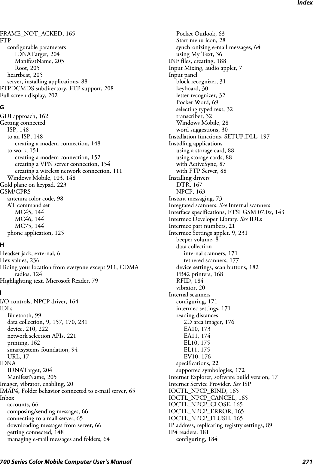 Index271700 Series Color Mobile Computer User’s ManualFRAME_NOT_ACKED, 165FTPconfigurable parametersIDNATarget, 204ManifestName, 205Root, 205heartbeat, 205server, installing applications, 88FTPDCMDS subdirectory, FTP support, 208Full screen display, 202GGDI approach, 162Getting connectedISP, 148to an ISP, 148creating a modem connection, 148to work, 151creating a modem connection, 152creating a VPN server connection, 154creating a wireless network connection, 111Windows Mobile, 103, 148Gold plane on keypad, 223GSM/GPRSantenna color code, 98AT command setMC45, 144MC46, 144MC75, 144phone application, 125HHeadset jack, external, 6Hex values, 236Hiding your location from everyone except 911, CDMAradios, 124Highlighting text, Microsoft Reader, 79II/O controls, NPCP driver, 164IDLsBluetooth, 99data collection, 9, 157, 170, 231device, 210, 222network selection APIs, 221printing, 162smartsystems foundation, 94URL, 17IDNAIDNATarget, 204ManifestName, 205Imager, vibrator, enabling, 20IMAP4, Folder behavior connected to e-mail server, 65Inboxaccounts, 66composing/sending messages, 66connecting to a mail server, 65downloading messages from server, 66getting connected, 148managing e-mail messages and folders, 64Pocket Outlook, 63Start menu icon, 28synchronizing e-mail messages, 64using My Text, 36INF files, creating, 188Input Mixing, audio applet, 7Input panelblock recognizer, 31keyboard, 30letter recognizer, 32Pocket Word, 69selecting typed text, 32transcriber, 32Windows Mobile, 28word suggestions, 30Installation functions, SETUP.DLL, 197Installing applicationsusing a storage card, 88using storage cards, 88with ActiveSync, 87with FTP Server, 88Installing driversDTR, 167NPCP, 163Instant messaging, 73Integrated scanners. See Internal scannersInterface specifications, ETSI GSM 07.0x, 143Intermec Developer Library. See IDLsIntermec part numbers, 21Intermec Settings applet, 9, 231beeper volume, 8data collectioninternal scanners, 171tethered scanners, 177device settings, scan buttons, 182PB42 printers, 168RFID, 184vibrator, 20Internal scannersconfiguring, 171intermec settings, 171reading distances2D area imager, 176EA10, 173EA11, 174EL10, 175EL11, 175EV10, 176specifications, 22supported symbologies, 172Internet Explorer, software build version, 17Internet Service Provider. See ISPIOCTL_NPCP_BIND, 165IOCTL_NPCP_CANCEL, 165IOCTL_NPCP_CLOSE, 165IOCTL_NPCP_ERROR, 165IOCTL_NPCP_FLUSH, 165IP address, replicating registry settings, 89IP4 readers, 181configuring, 184