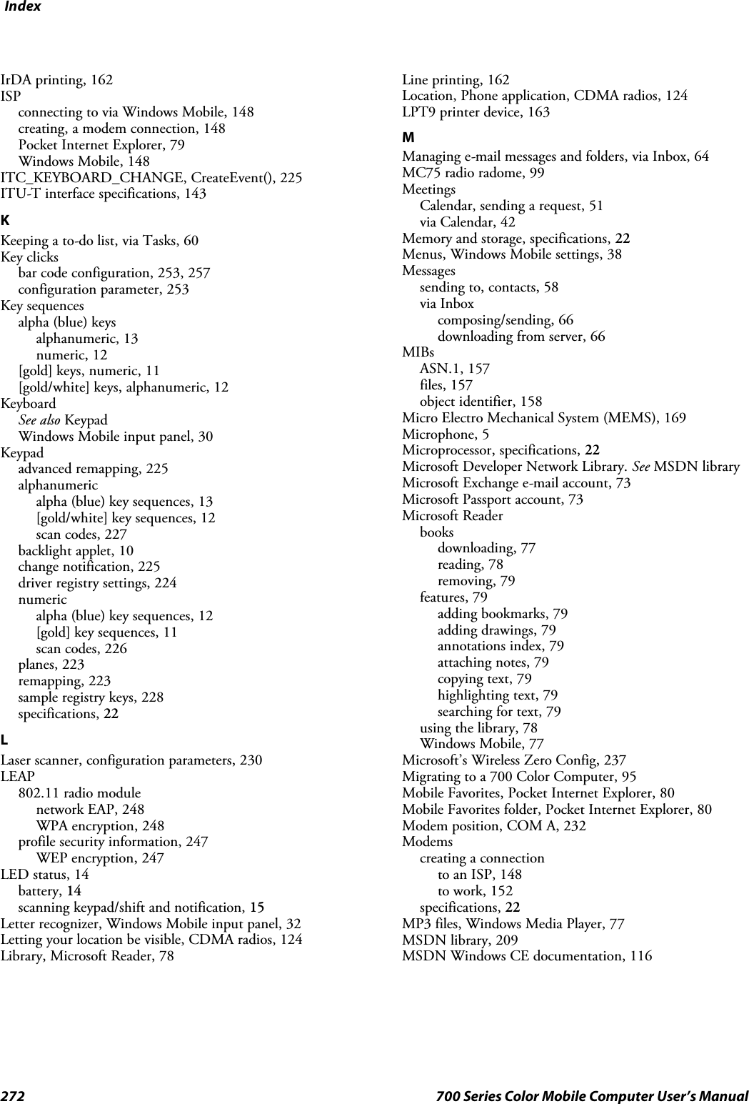 Index272 700 Series Color Mobile Computer User’s ManualIrDA printing, 162ISPconnecting to via Windows Mobile, 148creating, a modem connection, 148Pocket Internet Explorer, 79Windows Mobile, 148ITC_KEYBOARD_CHANGE, CreateEvent(), 225ITU-T interface specifications, 143KKeeping a to-do list, via Tasks, 60Key clicksbar code configuration, 253, 257configuration parameter, 253Key sequencesalpha (blue) keysalphanumeric, 13numeric, 12[gold]keys,numeric,11[gold/white] keys, alphanumeric, 12KeyboardSee also KeypadWindows Mobile input panel, 30Keypadadvanced remapping, 225alphanumericalpha (blue) key sequences, 13[gold/white] key sequences, 12scan codes, 227backlight applet, 10change notification, 225driver registry settings, 224numericalpha (blue) key sequences, 12[gold] key sequences, 11scan codes, 226planes, 223remapping, 223sample registry keys, 228specifications, 22LLaser scanner, configuration parameters, 230LEAP802.11 radio modulenetwork EAP, 248WPA encryption, 248profile security information, 247WEP encryption, 247LED status, 14battery, 14scanning keypad/shift and notification, 15Letter recognizer, Windows Mobile input panel, 32Letting your location be visible, CDMA radios, 124Library, Microsoft Reader, 78Line printing, 162Location, Phone application, CDMA radios, 124LPT9 printer device, 163MManaging e-mail messages and folders, via Inbox, 64MC75 radio radome, 99MeetingsCalendar, sending a request, 51via Calendar, 42Memory and storage, specifications, 22Menus, Windows Mobile settings, 38Messagessending to, contacts, 58via Inboxcomposing/sending, 66downloading from server, 66MIBsASN.1, 157files, 157object identifier, 158Micro Electro Mechanical System (MEMS), 169Microphone, 5Microprocessor, specifications, 22Microsoft Developer Network Library. See MSDN libraryMicrosoft Exchange e-mail account, 73Microsoft Passport account, 73Microsoft Readerbooksdownloading, 77reading, 78removing, 79features, 79adding bookmarks, 79adding drawings, 79annotations index, 79attaching notes, 79copying text, 79highlighting text, 79searching for text, 79using the library, 78Windows Mobile, 77Microsoft’s Wireless Zero Config, 237Migrating to a 700 Color Computer, 95Mobile Favorites, Pocket Internet Explorer, 80Mobile Favorites folder, Pocket Internet Explorer, 80Modem position, COM A, 232Modemscreating a connectionto an ISP, 148to work, 152specifications, 22MP3 files, Windows Media Player, 77MSDN library, 209MSDN Windows CE documentation, 116