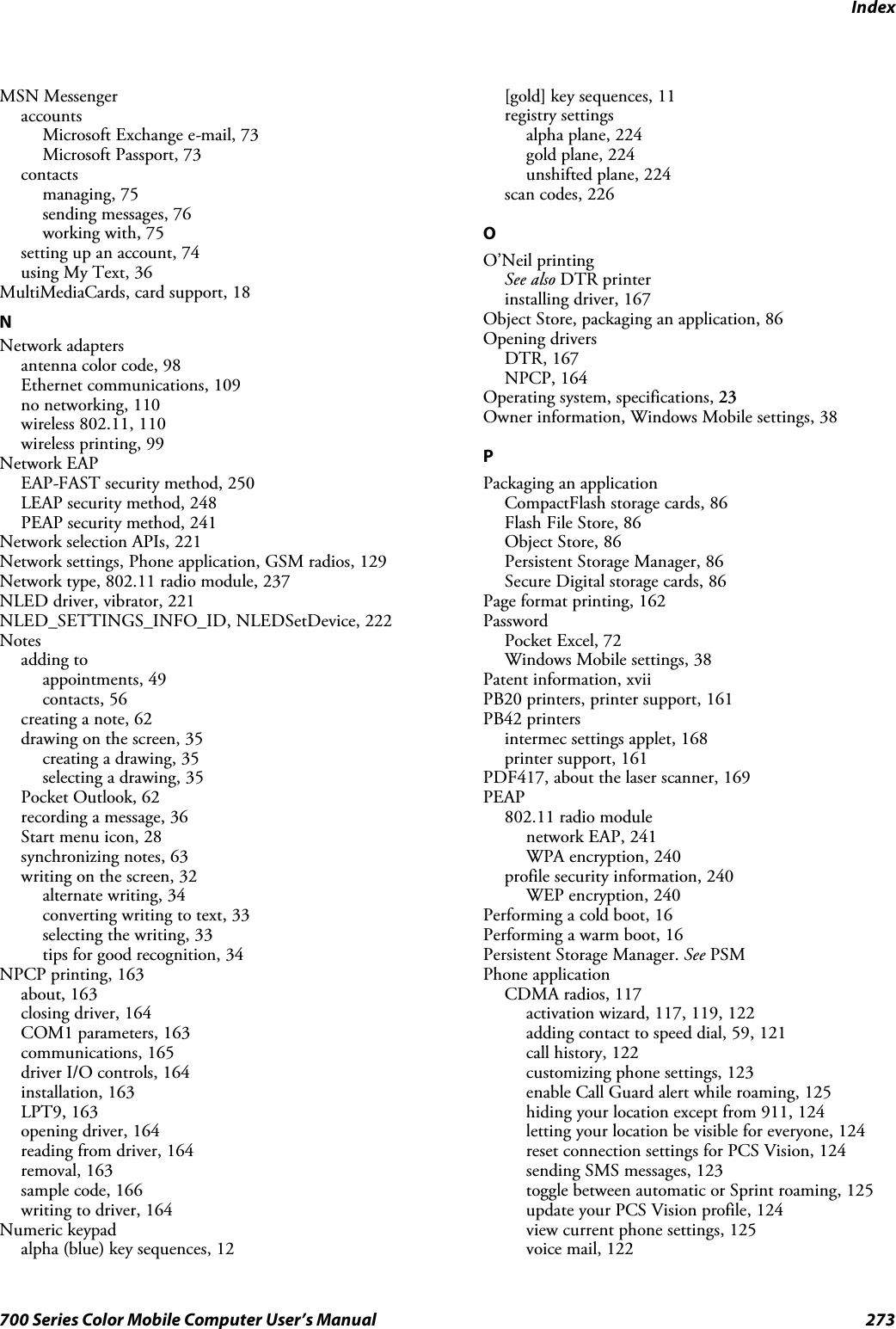 Index273700 Series Color Mobile Computer User’s ManualMSN MessengeraccountsMicrosoft Exchange e-mail, 73Microsoft Passport, 73contactsmanaging, 75sending messages, 76working with, 75setting up an account, 74using My Text, 36MultiMediaCards, card support, 18NNetwork adaptersantenna color code, 98Ethernet communications, 109no networking, 110wireless 802.11, 110wireless printing, 99Network EAPEAP-FAST security method, 250LEAP security method, 248PEAP security method, 241Network selection APIs, 221Network settings, Phone application, GSM radios, 129Network type, 802.11 radio module, 237NLED driver, vibrator, 221NLED_SETTINGS_INFO_ID, NLEDSetDevice, 222Notesadding toappointments, 49contacts, 56creating a note, 62drawing on the screen, 35creating a drawing, 35selecting a drawing, 35Pocket Outlook, 62recording a message, 36Start menu icon, 28synchronizing notes, 63writing on the screen, 32alternate writing, 34converting writing to text, 33selecting the writing, 33tips for good recognition, 34NPCP printing, 163about, 163closing driver, 164COM1 parameters, 163communications, 165driver I/O controls, 164installation, 163LPT9, 163opening driver, 164reading from driver, 164removal, 163sample code, 166writing to driver, 164Numeric keypadalpha (blue) key sequences, 12[gold] key sequences, 11registry settingsalpha plane, 224gold plane, 224unshifted plane, 224scan codes, 226OO’Neil printingSee also DTR printerinstalling driver, 167Object Store, packaging an application, 86Opening driversDTR, 167NPCP, 164Operating system, specifications, 23Owner information, Windows Mobile settings, 38PPackaging an applicationCompactFlash storage cards, 86FlashFileStore,86Object Store, 86Persistent Storage Manager, 86Secure Digital storage cards, 86Page format printing, 162PasswordPocket Excel, 72Windows Mobile settings, 38Patent information, xviiPB20 printers, printer support, 161PB42 printersintermec settings applet, 168printer support, 161PDF417, about the laser scanner, 169PEAP802.11 radio modulenetwork EAP, 241WPA encryption, 240profile security information, 240WEP encryption, 240Performing a cold boot, 16Performing a warm boot, 16Persistent Storage Manager. See PSMPhone applicationCDMA radios, 117activation wizard, 117, 119, 122adding contact to speed dial, 59, 121call history, 122customizing phone settings, 123enable Call Guard alert while roaming, 125hiding your location except from 911, 124letting your location be visible for everyone, 124reset connection settings for PCS Vision, 124sending SMS messages, 123toggle between automatic or Sprint roaming, 125update your PCS Vision profile, 124view current phone settings, 125voice mail, 122