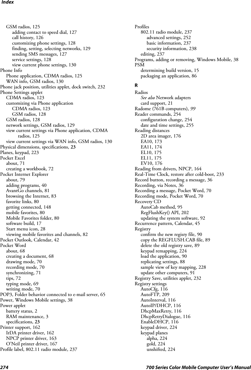 Index274 700 Series Color Mobile Computer User’s ManualGSM radios, 125adding contact to speed dial, 127call history, 126customizing phone settings, 128finding, setting, selecting networks, 129sending SMS messages, 127service settings, 128view current phone settings, 130Phone InfoPhone application, CDMA radios, 125WAN info, GSM radios, 130Phone jack position, utilities applet, dock switch, 232Phone Settings appletCDMA radios, 123customizing via Phone applicationCDMA radios, 123GSM radios, 128GSM radios, 128network settings, GSM radios, 129view current settings via Phone application, CDMAradios, 125view current settings via WAN info, GSM radios, 130Physical dimensions, specifications, 23Planes, keypad, 223Pocket Excelabout, 71creating a workbook, 72Pocket Internet Explorerabout, 79adding programs, 40AvantGo channels, 81browsing the Internet, 83favorite links, 80getting connected, 148mobile favorites, 80Mobile Favorites folder, 80software build, 17Start menu icon, 28viewing mobile favorites and channels, 82Pocket Outlook, Calendar, 42Pocket Wordabout, 68creating a document, 68drawing mode, 70recording mode, 70synchronizing, 71tips, 72typing mode, 69writing mode, 70POP3, Folder behavior connected to e-mail server, 65Power, Windows Mobile settings, 38Power appletbattery status, 2RAM maintenance, 3specifications, 23Printer support, 162IrDA printer driver, 162NPCP printer driver, 163O’Neil printer driver, 167Profile label, 802.11 radio module, 237Profiles802.11 radio module, 237advanced settings, 252basic information, 237security information, 238editing, 237Programs,addingorremoving,WindowsMobile,38PSMdetermining build version, 15packaging an application, 86RRadiosSee also Network adapterscard support, 21Radome (761B computers), 99Reader commands, 254configuration change, 254date and time settings, 255Reading distances2D area imager, 176EA10, 173EA11, 174EL10, 175EL11, 175EV10, 176Reading from drivers, NPCP, 164Real-Time Clock, restore after cold-boot, 233Record button, recording a message, 36Recording, via Notes, 36Recording a message, Pocket Word, 70Recording mode, Pocket Word, 70Recovery CDAutoCab method, 95RegFlushKey() API, 202updating the system software, 92Recurrence pattern, Calendar, 45Registryconfirm the new regisry file, 90copy the REGFLUSH.CAB file, 89delete the old registry save, 89keypad remapping, 224load the application, 90replicating settings, 88sample view of key mapping, 228update other computers, 91Registry Save, utilities applet, 232Registry settingsAutoCfg, 116AutoFTP, 209AutoInterval, 116AutoIP/DHCP, 116DhcpMaxRetry, 116DhcpRetryDialogue, 116EnableDHCP, 116keypad driver, 224keypad planesalpha, 224gold, 224unshifted, 224