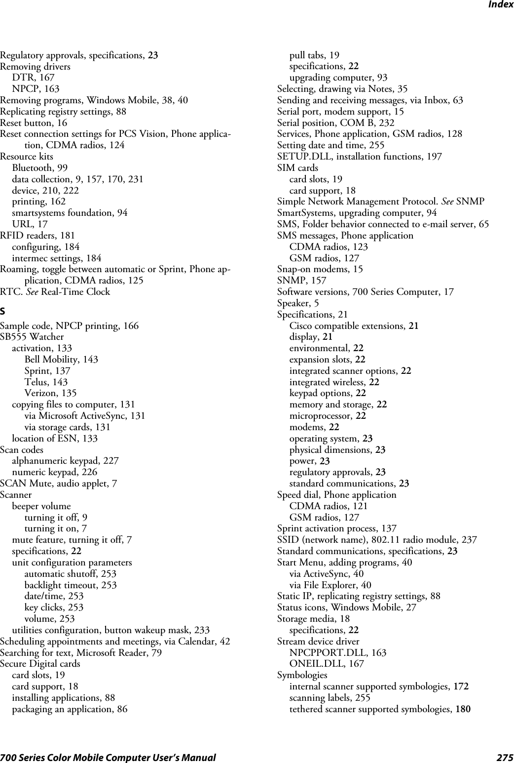 Index275700 Series Color Mobile Computer User’s ManualRegulatory approvals, specifications, 23Removing driversDTR, 167NPCP, 163Removing programs, Windows Mobile, 38, 40Replicating registry settings, 88Reset button, 16Reset connection settings for PCS Vision, Phone applica-tion, CDMA radios, 124Resource kitsBluetooth, 99data collection, 9, 157, 170, 231device, 210, 222printing, 162smartsystems foundation, 94URL, 17RFID readers, 181configuring, 184intermec settings, 184Roaming, toggle between automatic or Sprint, Phone ap-plication, CDMA radios, 125RTC. See Real-Time ClockSSample code, NPCP printing, 166SB555 Watcheractivation, 133Bell Mobility, 143Sprint, 137Telus, 143Verizon, 135copying files to computer, 131via Microsoft ActiveSync, 131via storage cards, 131location of ESN, 133Scan codesalphanumeric keypad, 227numeric keypad, 226SCANMute,audioapplet,7Scannerbeeper volumeturning it off, 9turning it on, 7mute feature, turning it off, 7specifications, 22unit configuration parametersautomatic shutoff, 253backlight timeout, 253date/time, 253key clicks, 253volume, 253utilities configuration, button wakeup mask, 233Scheduling appointments and meetings, via Calendar, 42Searching for text, Microsoft Reader, 79Secure Digital cardscard slots, 19card support, 18installing applications, 88packaging an application, 86pull tabs, 19specifications, 22upgrading computer, 93Selecting, drawing via Notes, 35Sending and receiving messages, via Inbox, 63Serial port, modem support, 15Serial position, COM B, 232Services, Phone application, GSM radios, 128Setting date and time, 255SETUP.DLL, installation functions, 197SIM cardscard slots, 19card support, 18Simple Network Management Protocol. See SNMPSmartSystems, upgrading computer, 94SMS, Folder behavior connected to e-mail server, 65SMS messages, Phone applicationCDMA radios, 123GSM radios, 127Snap-on modems, 15SNMP, 157Software versions, 700 Series Computer, 17Speaker, 5Specifications, 21Cisco compatible extensions, 21display, 21environmental, 22expansion slots, 22integrated scanner options, 22integrated wireless, 22keypad options, 22memory and storage, 22microprocessor, 22modems, 22operating system, 23physical dimensions, 23power, 23regulatory approvals, 23standard communications, 23Speed dial, Phone applicationCDMA radios, 121GSM radios, 127Sprint activation process, 137SSID (network name), 802.11 radio module, 237Standard communications, specifications, 23Start Menu, adding programs, 40via ActiveSync, 40via File Explorer, 40Static IP, replicating registry settings, 88Status icons, Windows Mobile, 27Storage media, 18specifications, 22Stream device driverNPCPPORT.DLL, 163ONEIL.DLL, 167Symbologiesinternal scanner supported symbologies, 172scanning labels, 255tethered scanner supported symbologies, 180
