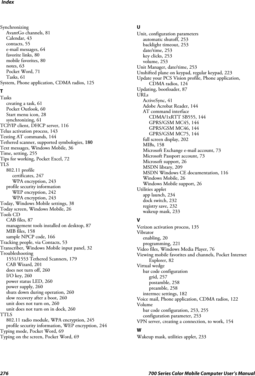 Index276 700 Series Color Mobile Computer User’s ManualSynchronizingAvantGo channels, 81Calendar, 43contacts, 55e-mail messages, 64favorite links, 80mobile favorites, 80notes, 63Pocket Word, 71Tasks, 61System, Phone application, CDMA radios, 125TTaskscreating a task, 61Pocket Outlook, 60Start menu icon, 28synchronizing, 61TCP/IP client, DHCP server, 116Telus activation process, 143Testing AT commands, 144Tethered scanner, supported symbologies, 180Text messages, Windows Mobile, 36Time, setting, 255Tips for working, Pocket Excel, 72TLS802.11 profilecertificates, 247WPA encryption, 243profile security informationWEP encryption, 242WPA encryption, 243Today, Windows Mobile settings, 38Today screen, Windows Mobile, 26Tools CDCAB files, 87management tools installed on desktop, 87MIB files, 158sample NPCP code, 166Tracking people, via Contacts, 53Transcriber, Windows Mobile input panel, 32Troubleshooting1551/1553 Tethered Scanners, 179CAB Wizard, 201does not turn off, 260I/O key, 260power status LED, 260power supply, 260shuts down during operation, 260slow recovery after a boot, 260unit does not turn on, 260unitdoesnotturnonindock,260TTLS802.11 radio module, WPA encryption, 245profile security information, WEP encryption, 244Typing mode, Pocket Word, 69Typing on the screen, Pocket Word, 69UUnit, configuration parametersautomatic shutoff, 253backlight timeout, 253date/time, 253key clicks, 253volume, 253Unit Manager, date/time, 253Unshifted plane on keypad, regular keypad, 223Update your PCS Vision profile, Phone application,CDMA radios, 124Updating,bootloader,87URLsActiveSync, 41Adobe Acrobat Reader, 144AT command interfaceCDMA/1xRTT SB555, 144GPRS/GSM MC45, 144GPRS/GSM MC46, 144GPRS/GSM MC75, 144full screen display, 202MIBs, 158Microsoft Exchange e-mail account, 73Microsoft Passport account, 73Microsoft support, 26MSDN library, 209MSDN Windows CE documentation, 116Windows Mobile, 26Windows Mobile support, 26Utilities appletapp launch, 234dock switch, 232registry save, 232wakeup mask, 233VVerizon activation process, 135Vibratorenabling, 20programming, 221Video files, Windows Media Player, 76Viewing mobile favorites and channels, Pocket InternetExplorer, 82Virtual wedgebar code configurationgrid, 257postamble, 258preamble, 258intermec settings, 182Voice mail, Phone application, CDMA radios, 122Volumebar code configuration, 253, 255configuration parameter, 253VPN server, creating a connection, to work, 154WWakeup mask, utilities applet, 233