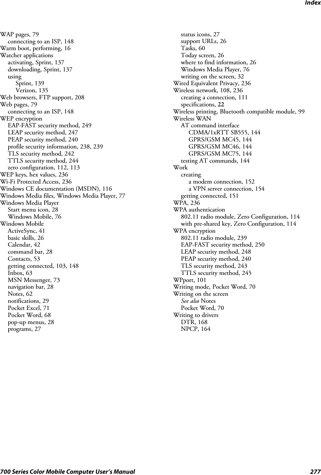 Index277700 Series Color Mobile Computer User’s ManualWAP pages, 79connecting to an ISP, 148Warm boot, performing, 16Watcher applicationsactivating, Sprint, 137downloading, Sprint, 137usingSprint, 139Verizon, 135Web browsers, FTP support, 208Web pages, 79connecting to an ISP, 148WEP encryptionEAP-FAST security method, 249LEAP security method, 247PEAP security method, 240profile security information, 238, 239TLS security method, 242TTLS security method, 244zero configuration, 112, 113WEP keys, hex values, 236Wi-Fi Protected Access, 236Windows CE documentation (MSDN), 116Windows Media files, Windows Media Player, 77Windows Media PlayerStart menu icon, 28Windows Mobile, 76Windows MobileActiveSync, 41basic skills, 26Calendar, 42command bar, 28Contacts, 53getting connected, 103, 148Inbox, 63MSN Messenger, 73navigation bar, 28Notes, 62notifications, 29Pocket Excel, 71Pocket Word, 68pop-up menus, 28programs, 27status icons, 27support URLs, 26Tasks, 60Today screen, 26where to find information, 26Windows Media Player, 76writing on the screen, 32Wired Equivalent Privacy, 236Wireless network, 108, 236creating a connection, 111specifications, 22Wireless printing, Bluetooth compatible module, 99Wireless WANAT command interfaceCDMA/1xRTT SB555, 144GPRS/GSM MC45, 144GPRS/GSM MC46, 144GPRS/GSM MC75, 144testing AT commands, 144Workcreatinga modem connection, 152a VPN server connection, 154getting connected, 151WPA, 236WPA authentication802.11 radio module, Zero Configuration, 114with pre-shared key, Zero Configuration, 114WPA encryption802.11 radio module, 239EAP-FAST security method, 250LEAP security method, 248PEAP security method, 240TLS security method, 243TTLS security method, 245WPport, 101Writing mode, Pocket Word, 70Writing on the screenSee also NotesPocket Word, 70Writing to driversDTR, 168NPCP, 164