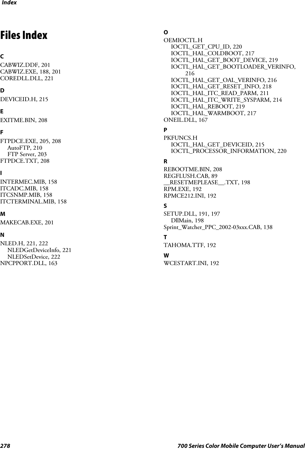 Index278 700 Series Color Mobile Computer User’s ManualFiles IndexCCABWIZ.DDF, 201CABWIZ.EXE, 188, 201COREDLL.DLL, 221DDEVICEID.H, 215EEXITME.BIN, 208FFTPDCE.EXE, 205, 208AutoFTP, 210FTP Server, 203FTPDCE.TXT, 208IINTERMEC.MIB, 158ITCADC.MIB, 158ITCSNMP.MIB, 158ITCTERMINAL.MIB, 158MMAKECAB.EXE, 201NNLED.H, 221, 222NLEDGetDeviceInfo, 221NLEDSetDevice, 222NPCPPORT.DLL, 163OOEMIOCTL.HIOCTL_GET_CPU_ID, 220IOCTL_HAL_COLDBOOT, 217IOCTL_HAL_GET_BOOT_DEVICE, 219IOCTL_HAL_GET_BOOTLOADER_VERINFO,216IOCTL_HAL_GET_OAL_VERINFO, 216IOCTL_HAL_GET_RESET_INFO, 218IOCTL_HAL_ITC_READ_PARM, 211IOCTL_HAL_ITC_WRITE_SYSPARM, 214IOCTL_HAL_REBOOT, 219IOCTL_HAL_WARMBOOT, 217ONEIL.DLL, 167PPKFUNCS.HIOCTL_HAL_GET_DEVICEID, 215IOCTL_PROCESSOR_INFORMATION, 220RREBOOTME.BIN, 208REGFLUSH.CAB, 89__RESETMEPLEASE__.TXT, 198RPM.EXE, 192RPMCE212.INI, 192SSETUP.DLL, 191, 197DllMain, 198Sprint_Watcher_PPC_2002-03xxx.CAB, 138TTAHOMA.TTF, 192WWCESTART.INI, 192