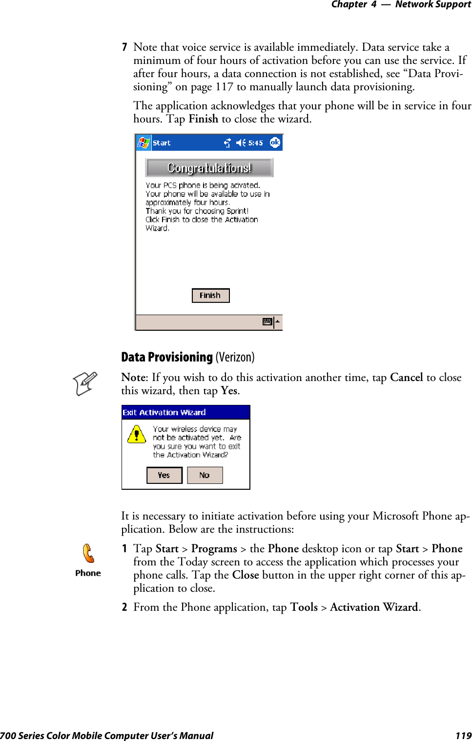 Network Support—Chapter 4119700 Series Color Mobile Computer User’s Manual7Note that voice service is available immediately. Data service take aminimum of four hours of activation before you can use the service. Ifafter four hours, a data connection is not established, see “Data Provi-sioning” on page 117 to manually launch data provisioning.The application acknowledges that your phone will be in service in fourhours. Tap Finish to close the wizard.Data Provisioning (Verizon)Note: If you wish to do this activation another time, tap Cancel to closethis wizard, then tap Yes.It is necessary to initiate activation before using your Microsoft Phone ap-plication. Below are the instructions:1Tap Start &gt;Programs &gt;thePhone desktop icon or tap Start &gt;Phonefrom the Today screen to access the application which processes yourphone calls. Tap the Close button in the upper right corner of this ap-plication to close.2From the Phone application, tap Tools &gt;Activation Wizard.