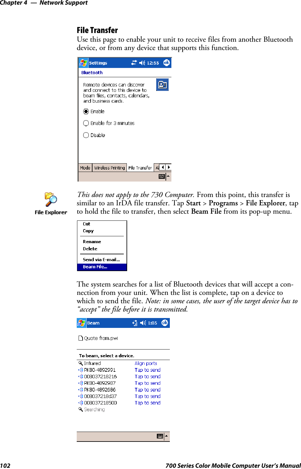 Network SupportChapter —4102 700 Series Color Mobile Computer User’s ManualFile TransferUse this page to enable your unit to receive files from another Bluetoothdevice, or from any device that supports this function.This does not apply to the 730 Computer. From this point, this transfer issimilar to an IrDA file transfer. Tap Start &gt;Programs &gt;File Explorer,tapto hold the file to transfer, then select Beam File from its pop-up menu.The system searches for a list of Bluetooth devices that will accept a con-nection from your unit. When the list is complete, tap on a device towhich to send the file. Note: in some cases, the user of the target device has to“accept” the file before it is transmitted.