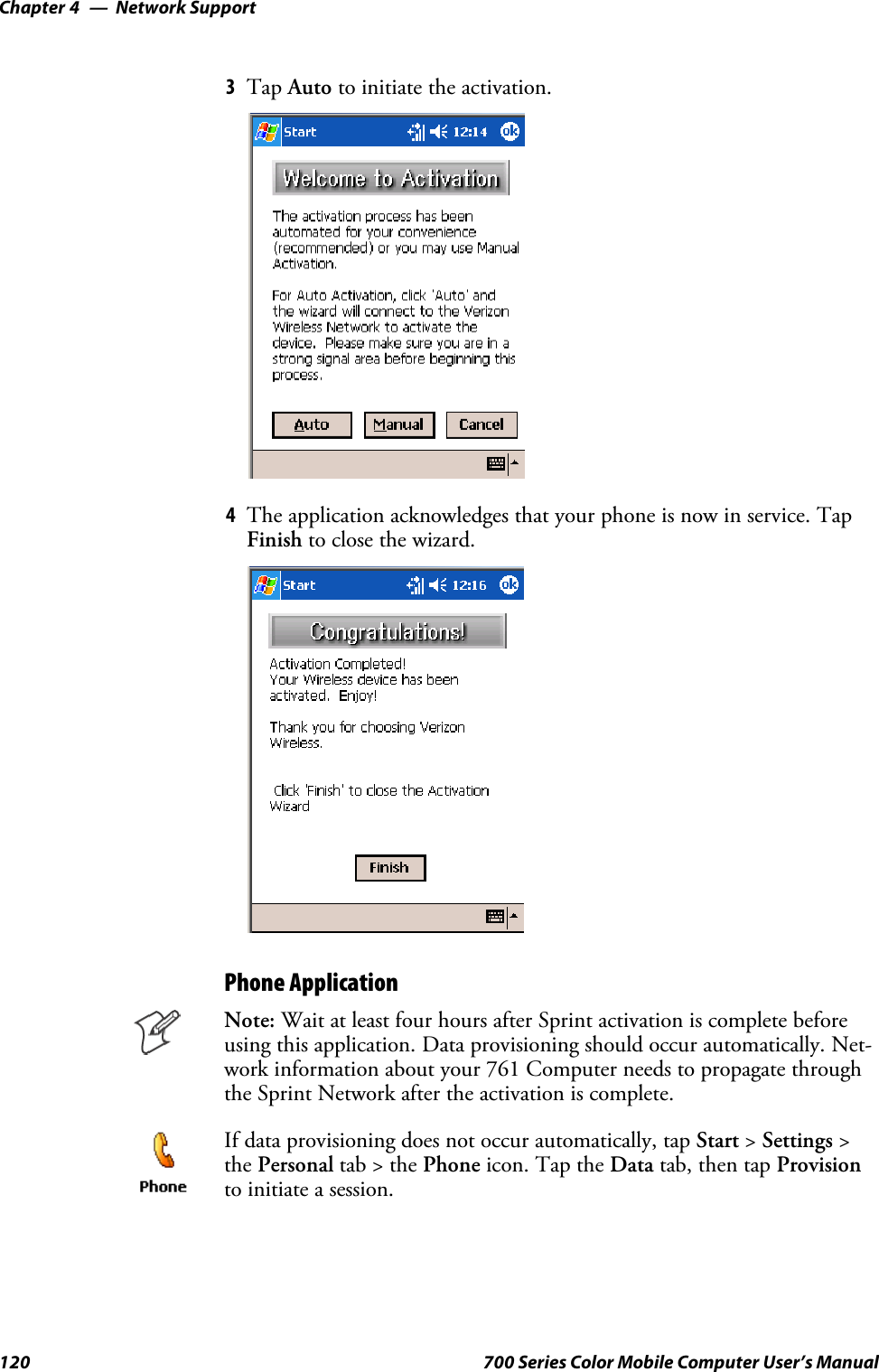 Network SupportChapter —4120 700 Series Color Mobile Computer User’s Manual3Tap Auto to initiate the activation.4The application acknowledges that your phone is now in service. TapFinish to close the wizard.Phone ApplicationNote: Wait at least four hours after Sprint activation is complete beforeusing this application. Data provisioning should occur automatically. Net-work information about your 761 Computer needs to propagate throughthe Sprint Network after the activation is complete.If data provisioning does not occur automatically, tap Start &gt;Settings &gt;the Personal tab&gt;thePhone icon. Tap the Data tab, then tap Provisionto initiate a session.