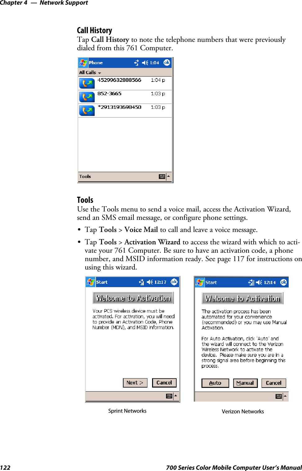 Network SupportChapter —4122 700 Series Color Mobile Computer User’s ManualCall HistoryTap Call History to note the telephone numbers that were previouslydialed from this 761 Computer.ToolsUse the Tools menu to send a voice mail, access the Activation Wizard,send an SMS email message, or configure phone settings.STap Tools &gt;Voice Mail to call and leave a voice message.STap Tools &gt;Activation Wizard to access the wizard with which to acti-vate your 761 Computer. Be sure to have an activation code, a phonenumber, and MSID information ready. See page 117 for instructions onusing this wizard.Sprint Networks Verizon Networks