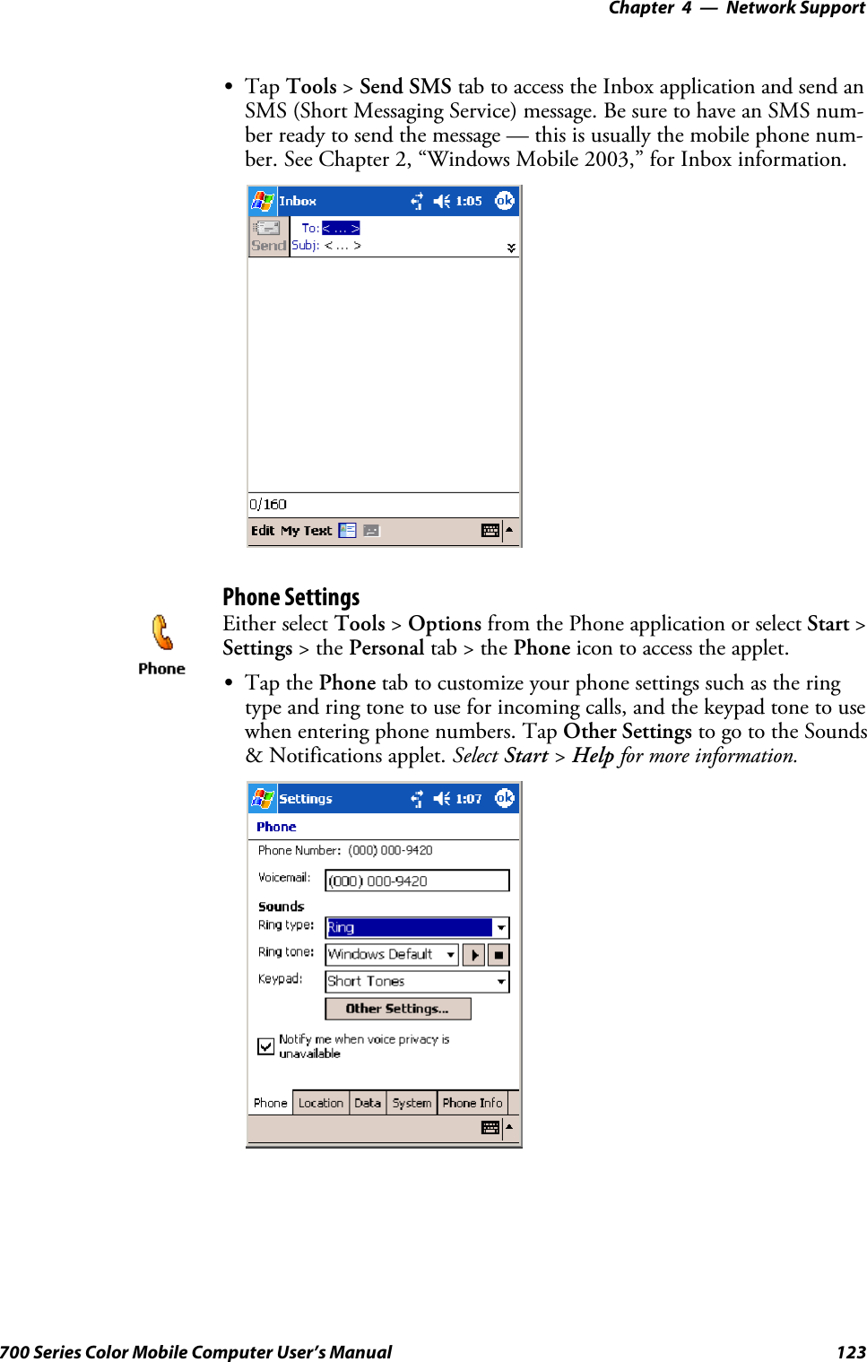 Network Support—Chapter 4123700 Series Color Mobile Computer User’s ManualSTap Tools &gt;Send SMS tab to access the Inbox application and send anSMS (Short Messaging Service) message. Be sure to have an SMS num-ber ready to send the message — this is usually the mobile phone num-ber. See Chapter 2, “Windows Mobile 2003,” for Inbox information.Phone SettingsEither select Tools &gt;Options from the Phone application or select Start &gt;Settings &gt;thePersonal tab&gt;thePhone icon to access the applet.STap the Phone tab to customize your phone settings such as the ringtype and ring tone to use for incoming calls, and the keypad tone to usewhen entering phone numbers. Tap Other Settings to go to the Sounds&amp; Notifications applet. Select Start &gt;Help for more information.