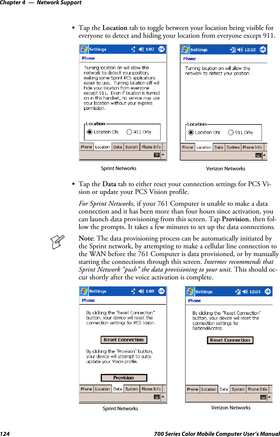 Network SupportChapter —4124 700 Series Color Mobile Computer User’s ManualSTap the Location tab to toggle between your location being visible foreveryone to detect and hiding your location from everyone except 911.Sprint Networks Verizon NetworksSTap the Data tab to either reset your connection settings for PCS Vi-sion or update your PCS Vision profile.For Sprint Networks, if your 761 Computer is unable to make a dataconnection and it has been more than four hours since activation, youcan launch data provisioning from this screen. Tap Provision,thenfol-low the prompts. It takes a few minutes to set up the data connections.Note: The data provisioning process can be automatically initiated bythe Sprint network, by attempting to make a cellular line connection tothe WAN before the 761 Computer is data provisioned, or by manuallystarting the connections through this screen. Intermec recommends thatSprint Network “push” the data provisioning to your unit. This should oc-cur shortly after the voice activation is complete.Sprint Networks Verizon Networks