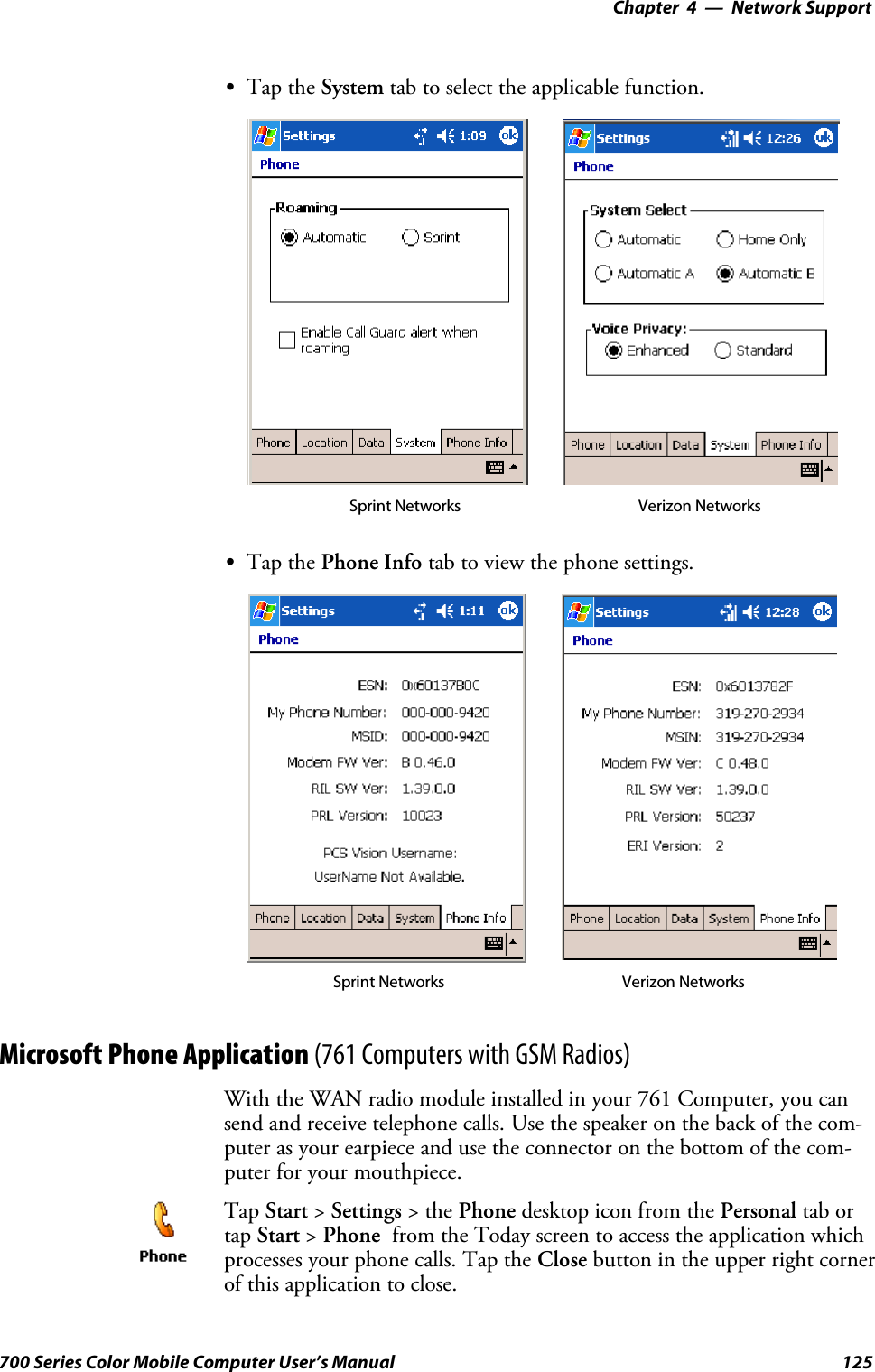 Network Support—Chapter 4125700 Series Color Mobile Computer User’s ManualSTap the System tab to select the applicable function.Sprint Networks Verizon NetworksSTap the Phone Info tab to view the phone settings.Sprint Networks Verizon NetworksMicrosoft Phone Application (761 Computers with GSM Radios)With the WAN radio module installed in your 761 Computer, you cansend and receive telephone calls. Use the speaker on the back of the com-puter as your earpiece and use the connector on the bottom of the com-puter for your mouthpiece.Tap Start &gt;Settings &gt;thePhone desktopiconfromthePersonal tab ortap Start &gt;Phone from the Today screen to access the application whichprocesses your phone calls. Tap the Close button in the upper right cornerof this application to close.