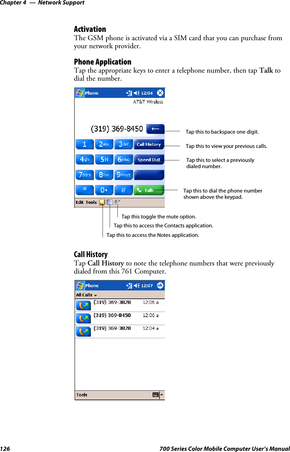 Network SupportChapter —4126 700 Series Color Mobile Computer User’s ManualActivationThe GSM phone is activated via a SIM card that you can purchase fromyour network provider.Phone ApplicationTap the appropriate keys to enter a telephone number, then tap Talk todial the number.Tap this to dial the phone numbershown above the keypad.Tap this to backspace one digit.Tap this to select a previouslydialed number.Tap this to view your previous calls.Tap this to access the Contacts application.Tap this toggle the mute option.Tap this to access the Notes application.Call HistoryTap Call History to note the telephone numbers that were previouslydialed from this 761 Computer.