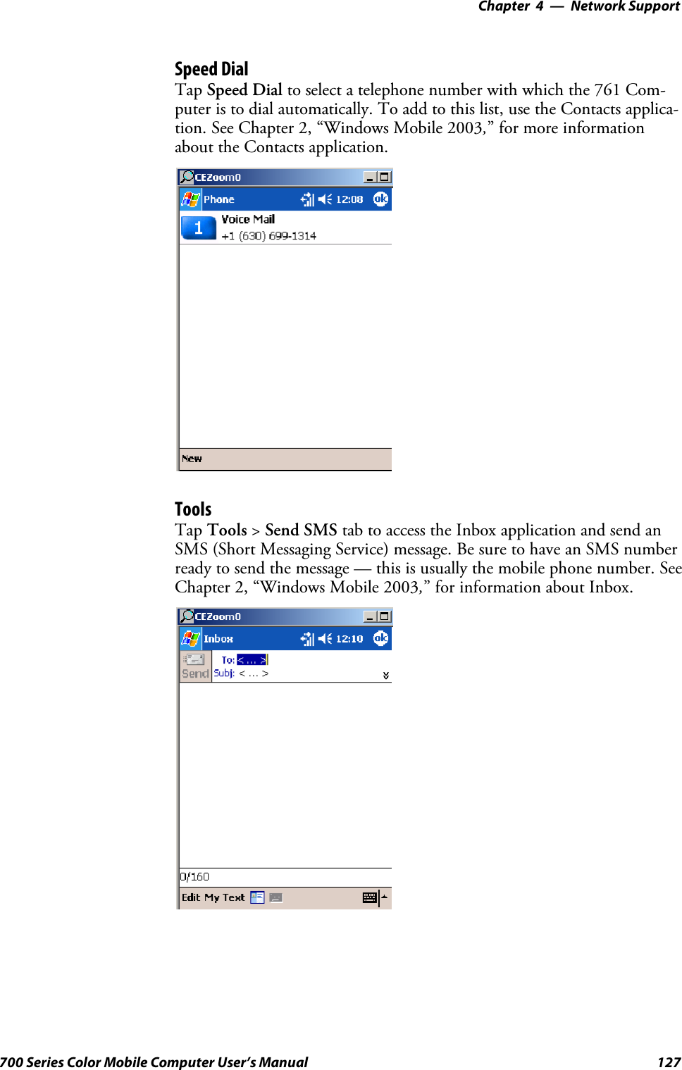 Network Support—Chapter 4127700 Series Color Mobile Computer User’s ManualSpeed DialTap Speed Dial to select a telephone number with which the 761 Com-puter is to dial automatically. To add to this list, use the Contacts applica-tion. See Chapter 2, “Windows Mobile 2003,” for more informationabout the Contacts application.ToolsTap Tools &gt;Send SMS tab to access the Inbox application and send anSMS (Short Messaging Service) message. Be sure to have an SMS numberready to send the message — this is usually the mobile phone number. SeeChapter 2, “Windows Mobile 2003,” for information about Inbox.