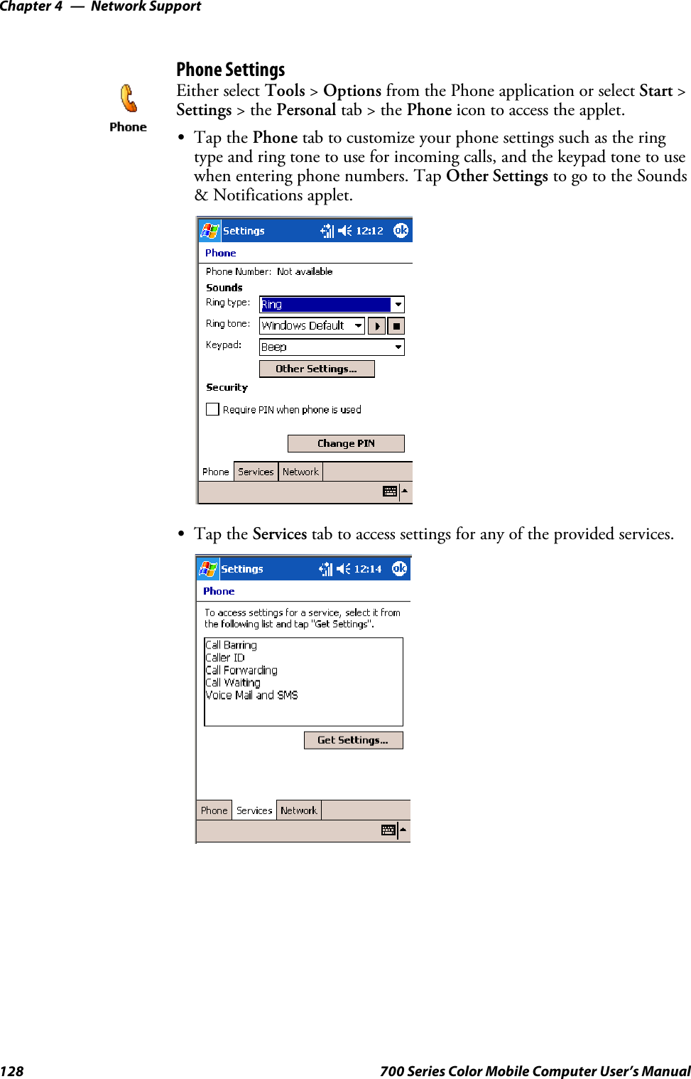 Network SupportChapter —4128 700 Series Color Mobile Computer User’s ManualPhone SettingsEither select Tools &gt;Options from the Phone application or select Start &gt;Settings &gt;thePersonal tab&gt;thePhone icon to access the applet.STap the Phone tab to customize your phone settings such as the ringtype and ring tone to use for incoming calls, and the keypad tone to usewhen entering phone numbers. Tap Other Settings to go to the Sounds&amp; Notifications applet.STap the Services tab to access settings for any of the provided services.