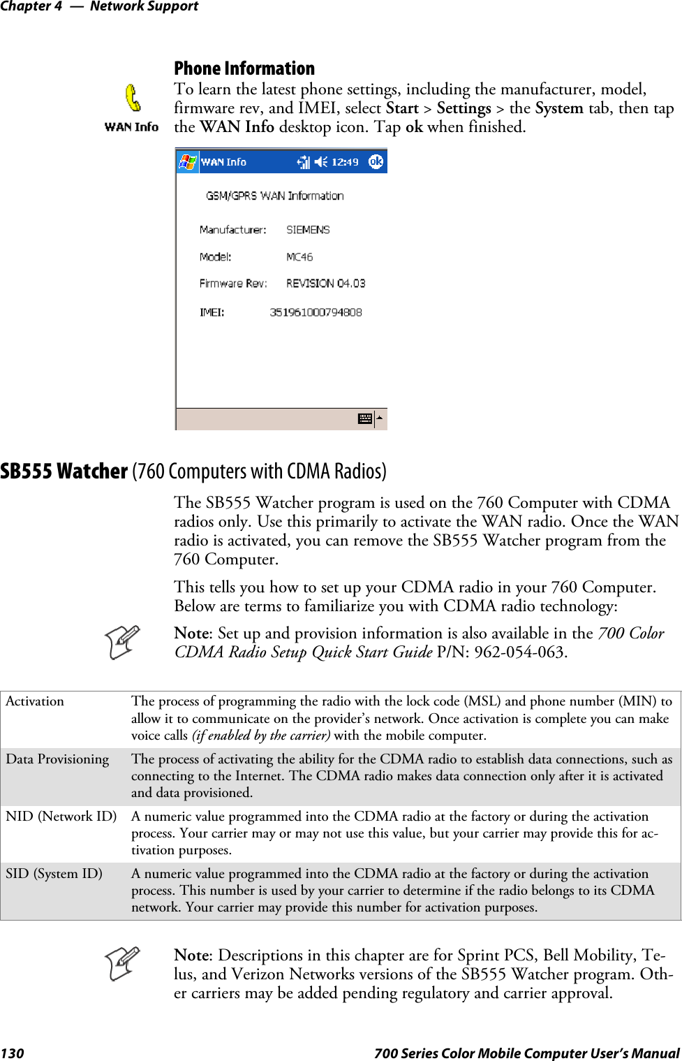 Network SupportChapter —4130 700 Series Color Mobile Computer User’s ManualPhone InformationTo learn the latest phone settings, including the manufacturer, model,firmware rev, and IMEI, select Start &gt;Settings &gt;theSystem tab, then tapthe WAN Info desktop icon. Tap ok when finished.SB555 Watcher (760 Computers with CDMA Radios)The SB555 Watcher program is used on the 760 Computer with CDMAradios only. Use this primarily to activate the WAN radio. Once the WANradio is activated, you can remove the SB555 Watcher program from the760 Computer.This tells you how to set up your CDMA radio in your 760 Computer.Below are terms to familiarize you with CDMA radio technology:Note: Set up and provision information is also available in the 700 ColorCDMA Radio Setup Quick Start Guide P/N: 962-054-063.Activation The process of programming the radio with the lock code (MSL) and phone number (MIN) toallow it to communicate on the provider’s network. Once activation is complete you can makevoice calls (if enabled by the carrier) with the mobile computer.Data Provisioning The process of activating the ability for the CDMA radio to establish data connections, such asconnecting to the Internet. The CDMA radio makes data connection only after it is activatedand data provisioned.NID (Network ID) A numeric value programmed into the CDMA radio at the factory or during the activationprocess. Your carrier may or may not use this value, but your carrier may provide this for ac-tivation purposes.SID (System ID) A numeric value programmed into the CDMA radio at the factory or during the activationprocess. This number is used by your carrier to determine if the radio belongs to its CDMAnetwork. Your carrier may provide this number for activation purposes.Note: Descriptions in this chapter are for Sprint PCS, Bell Mobility, Te-lus, and Verizon Networks versions of the SB555 Watcher program. Oth-er carriers may be added pending regulatory and carrier approval.