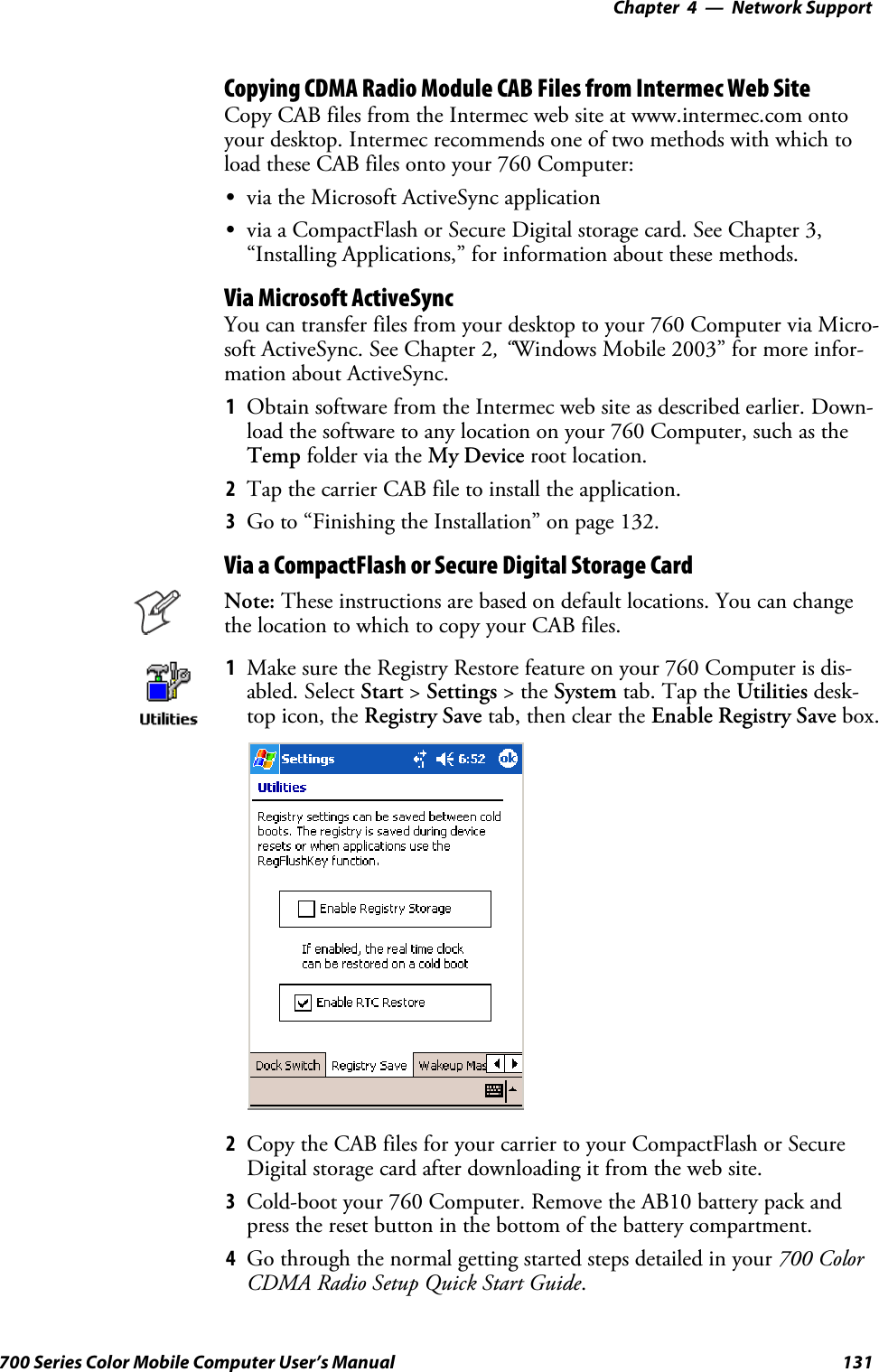 Network Support—Chapter 4131700 Series Color Mobile Computer User’s ManualCopying CDMA Radio Module CAB Files from Intermec Web SiteCopy CAB files from the Intermec web site at www.intermec.com ontoyour desktop. Intermec recommends one of two methods with which toload these CAB files onto your 760 Computer:Svia the Microsoft ActiveSync applicationSvia a CompactFlash or Secure Digital storage card. See Chapter 3,“Installing Applications,” for information about these methods.Via Microsoft ActiveSyncYou can transfer files from your desktop to your 760 Computer via Micro-soft ActiveSync. See Chapter 2,“Windows Mobile 2003” for more infor-mation about ActiveSync.1Obtain software from the Intermec web site as described earlier. Down-load the software to any location on your 760 Computer, such as theTemp folder via the My Device root location.2Tap the carrier CAB file to install the application.3Go to “Finishing the Installation” on page 132.Via a CompactFlash or Secure Digital Storage CardNote: These instructions are based on default locations. You can changethe location to which to copy your CAB files.1Make sure the Registry Restore feature on your 760 Computer is dis-abled. Select Start &gt;Settings &gt;theSystem tab. Tap the Utilities desk-top icon, the Registry Save tab, then clear the Enable Registry Save box.2Copy the CAB files for your carrier to your CompactFlash or SecureDigital storage card after downloading it from the web site.3Cold-boot your 760 Computer. Remove the AB10 battery pack andpress the reset button in the bottom of the battery compartment.4Go through the normal getting started steps detailed in your 700 ColorCDMA Radio Setup Quick Start Guide.