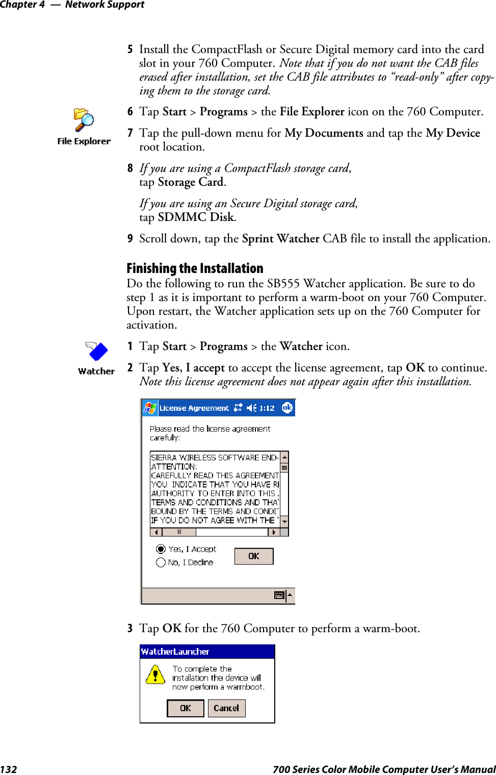 Network SupportChapter —4132 700 Series Color Mobile Computer User’s Manual5Install the CompactFlash or Secure Digital memory card into the cardslot in your 760 Computer. Note that if you do not want the CAB fileserased after installation, set the CAB file attributes to “read-only” after copy-ing them to the storage card.6Tap Start &gt;Programs &gt;theFile Explorer icon on the 760 Computer.7Tap the pull-down menu for My Documents and tap the My Deviceroot location.8If you are using a CompactFlash storage card,tap Storage Card.If you are using an Secure Digital storage card,tap SDMMC Disk.9Scroll down, tap the Sprint Watcher CAB file to install the application.Finishing the InstallationDo the following to run the SB555 Watcher application. Be sure to dostep 1 as it is important to perform a warm-boot on your 760 Computer.Upon restart, the Watcher application sets up on the 760 Computer foractivation.1Tap Start &gt;Programs &gt;theWatcher icon.2Tap Yes, I accept to accept the license agreement, tap OK to continue.Note this license agreement does not appear again after this installation.3Tap OK for the 760 Computer to perform a warm-boot.