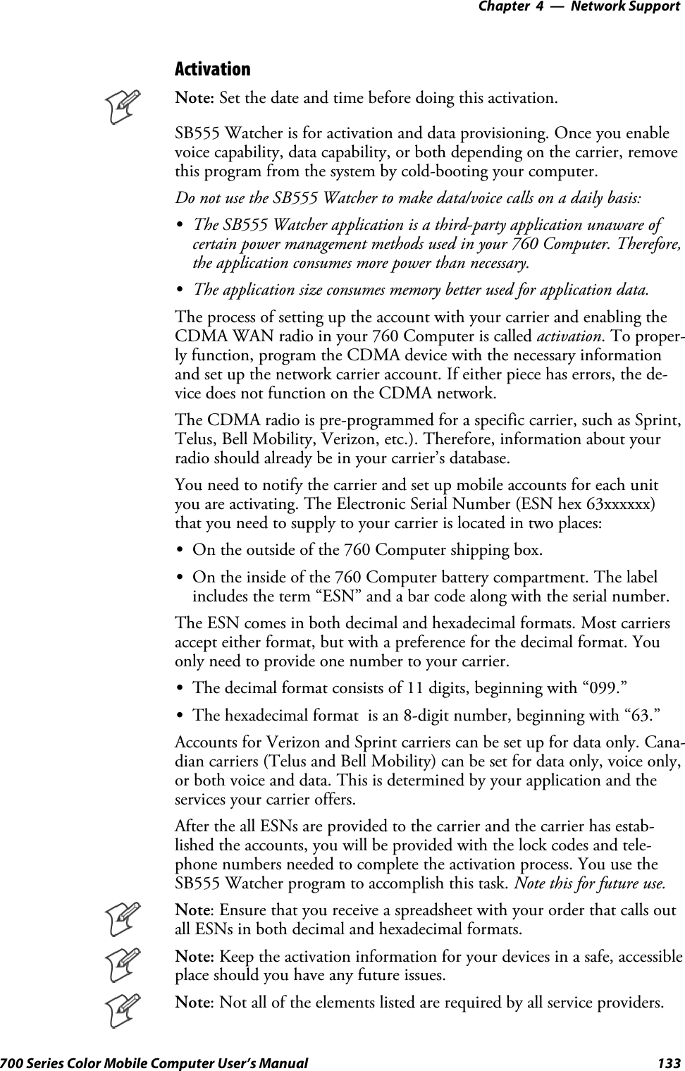 Network Support—Chapter 4133700 Series Color Mobile Computer User’s ManualActivationNote: Set the date and time before doing this activation.SB555 Watcher is for activation and data provisioning. Once you enablevoice capability, data capability, or both depending on the carrier, removethis program from the system by cold-booting your computer.Do not use the SB555 Watcher to make data/voice calls on a daily basis:SThe SB555 Watcher application is a third-party application unaware ofcertain power management methods used in your 760 Computer. Therefore,the application consumes more power than necessary.SThe application size consumes memory better used for application data.The process of setting up the account with your carrier and enabling theCDMA WAN radio in your 760 Computer is called activation. To proper-ly function, program the CDMA device with the necessary informationand set up the network carrier account. If either piece has errors, the de-vice does not function on the CDMA network.The CDMA radio is pre-programmed for a specific carrier, such as Sprint,Telus, Bell Mobility, Verizon, etc.). Therefore, information about yourradio should already be in your carrier’s database.You need to notify the carrier and set up mobile accounts for each unityou are activating. The Electronic Serial Number (ESN hex 63xxxxxx)that you need to supply to your carrier is located in two places:SOn the outside of the 760 Computer shipping box.SOn the inside of the 760 Computer battery compartment. The labelincludes the term “ESN” and a bar code along with the serial number.The ESN comes in both decimal and hexadecimal formats. Most carriersaccept either format, but with a preference for the decimal format. Youonly need to provide one number to your carrier.SThe decimal format consists of 11 digits, beginning with “099.”SThe hexadecimal format is an 8-digit number, beginning with “63.”Accounts for Verizon and Sprint carriers can be set up for data only. Cana-dian carriers (Telus and Bell Mobility) can be set for data only, voice only,or both voice and data. This is determined by your application and theservices your carrier offers.After the all ESNs are provided to the carrier and the carrier has estab-lished the accounts, you will be provided with the lock codes and tele-phone numbers needed to complete the activation process. You use theSB555 Watcher program to accomplish this task. Note this for future use.Note: Ensure that you receive a spreadsheet with your order that calls outall ESNs in both decimal and hexadecimal formats.Note: Keep the activation information for your devices in a safe, accessibleplace should you have any future issues.Note: Not all of the elements listed are required by all service providers.