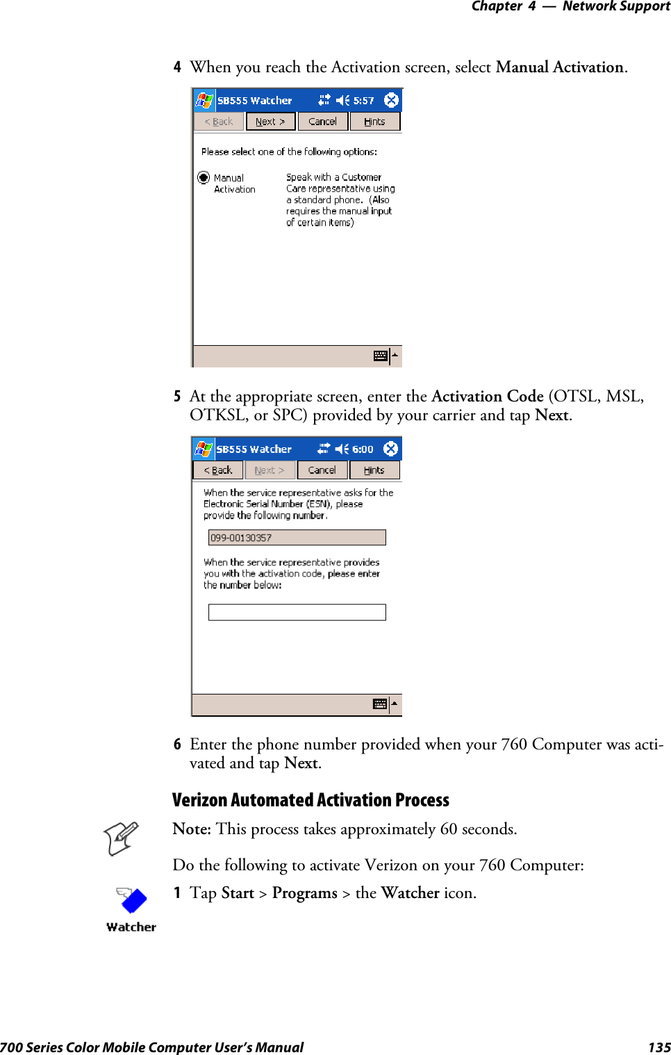 Network Support—Chapter 4135700 Series Color Mobile Computer User’s Manual4When you reach the Activation screen, select Manual Activation.5At the appropriate screen, enter the Activation Code (OTSL, MSL,OTKSL, or SPC) provided by your carrier and tap Next.6Enter the phone number provided when your 760 Computer was acti-vated and tap Next.Verizon Automated Activation ProcessNote: This process takes approximately 60 seconds.Do the following to activate Verizon on your 760 Computer:1Tap Start &gt;Programs &gt;theWatcher icon.