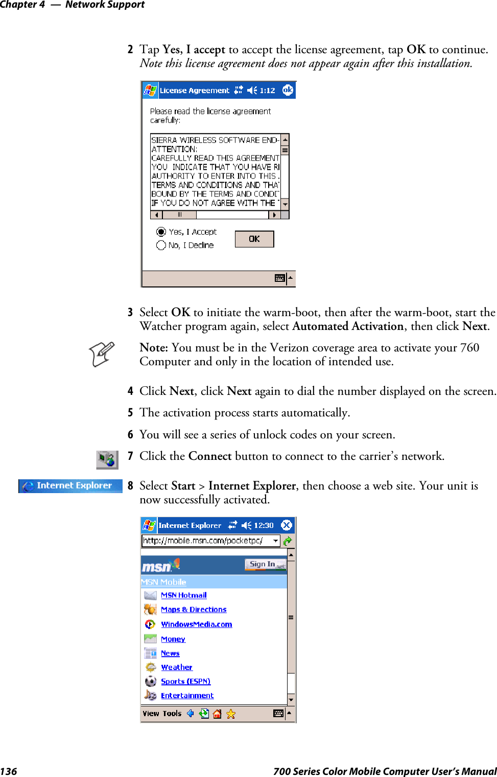 Network SupportChapter —4136 700 Series Color Mobile Computer User’s Manual2Tap Yes, I accept to accept the license agreement, tap OK to continue.Note this license agreement does not appear again after this installation.3Select OK to initiate the warm-boot, then after the warm-boot, start theWatcher program again, select Automated Activation,thenclickNext.Note: YoumustbeintheVerizoncoverageareatoactivateyour760Computer and only in the location of intended use.4Click Next,clickNext again to dial the number displayed on the screen.5The activation process starts automatically.6You will see a series of unlock codes on your screen.7Click the Connect button to connect to the carrier’s network.8Select Start &gt;Internet Explorer, then choose a web site. Your unit isnow successfully activated.