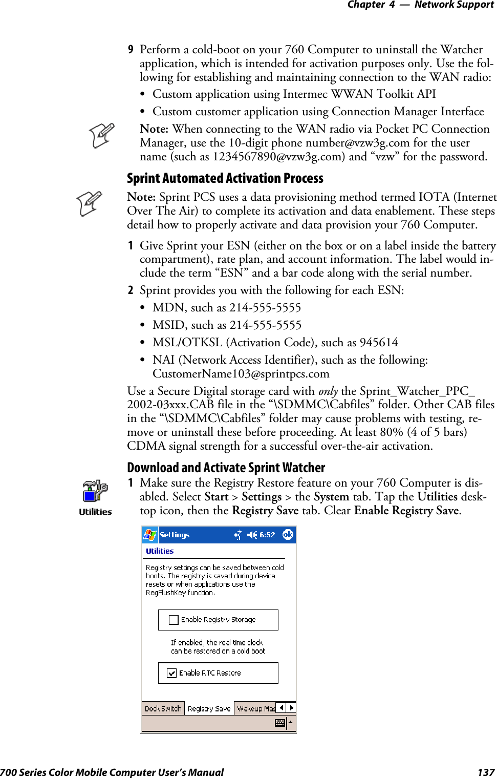 Network Support—Chapter 4137700 Series Color Mobile Computer User’s Manual9Perform a cold-boot on your 760 Computer to uninstall the Watcherapplication, which is intended for activation purposes only. Use the fol-lowing for establishing and maintaining connection to the WAN radio:SCustom application using Intermec WWAN Toolkit APISCustom customer application using Connection Manager InterfaceNote: When connecting to the WAN radio via Pocket PC ConnectionManager, use the 10-digit phone number@vzw3g.com for the username (such as 1234567890@vzw3g.com) and “vzw” for the password.Sprint Automated Activation ProcessNote: Sprint PCS uses a data provisioning method termed IOTA (InternetOver The Air) to complete its activation and data enablement. These stepsdetail how to properly activate and data provision your 760 Computer.1Give Sprint your ESN (either on the box or on a label inside the batterycompartment), rate plan, and account information. The label would in-clude the term “ESN” and a bar code along with the serial number.2Sprint provides you with the following for each ESN:SMDN, such as 214-555-5555SMSID, such as 214-555-5555SMSL/OTKSL (Activation Code), such as 945614SNAI (Network Access Identifier), such as the following:CustomerName103@sprintpcs.comUse a Secure Digital storage card with only the Sprint_Watcher_PPC_2002-03xxx.CAB file in the “\SDMMC\Cabfiles” folder. Other CAB filesin the “\SDMMC\Cabfiles” folder may cause problems with testing, re-move or uninstall these before proceeding. At least 80% (4 of 5 bars)CDMA signal strength for a successful over-the-air activation.Download and Activate Sprint Watcher1Make sure the Registry Restore feature on your 760 Computer is dis-abled. Select Start &gt;Settings &gt;theSystem tab. Tap the Utilities desk-top icon, then the Registry Save tab. Clear Enable Registry Save.