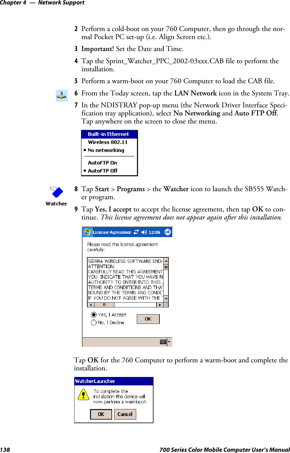 Network SupportChapter —4138 700 Series Color Mobile Computer User’s Manual2Perform a cold-boot on your 760 Computer, then go through the nor-mal Pocket PC set-up (i.e. Align Screen etc.).3Important! Set the Date and Time.4Tap the Sprint_Watcher_PPC_2002-03xxx.CAB file to perform theinstallation.5Perform a warm-boot on your 760 Computer to load the CAB file.6From the Today screen, tap the LAN Network icon in the System Tray.7In the NDISTRAY pop-up menu (the Network Driver Interface Speci-fication tray application), select No Networking and Auto FTP Off.Tap anywhere on the screen to close the menu.8Tap Start &gt;Programs &gt;theWatcher icon to launch the SB555 Watch-er program.9Tap Yes, I accept to accept the license agreement, then tap OK to con-tinue. This license agreement does not appear again after this installation.Tap OK for the 760 Computer to perform a warm-boot and complete theinstallation.