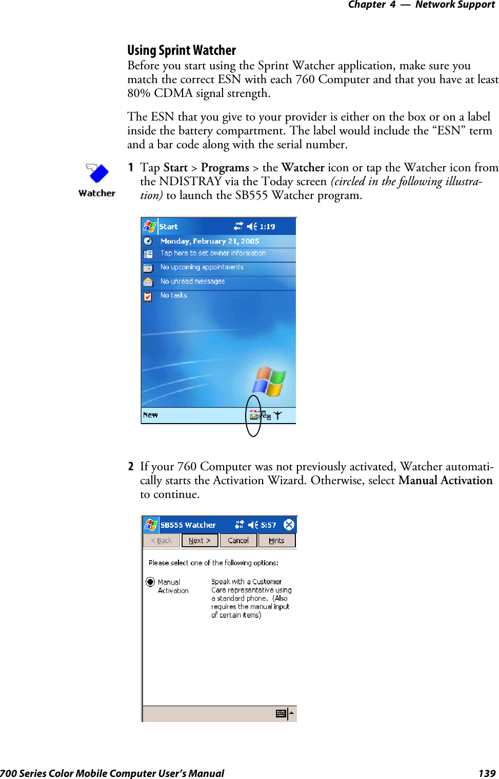 Network Support—Chapter 4139700 Series Color Mobile Computer User’s ManualUsing Sprint WatcherBefore you start using the Sprint Watcher application, make sure youmatch the correct ESN with each 760 Computer and that you have at least80% CDMA signal strength.TheESNthatyougivetoyourprovideriseitherontheboxoronalabelinside the battery compartment. The label would include the “ESN” termand a bar code along with the serial number.1Tap Start &gt;Programs &gt;theWatcher icon or tap the Watcher icon fromthe NDISTRAY via the Today screen (circled in the following illustra-tion) to launch the SB555 Watcher program.2If your 760 Computer was not previously activated, Watcher automati-cally starts the Activation Wizard. Otherwise, select Manual Activationto continue.