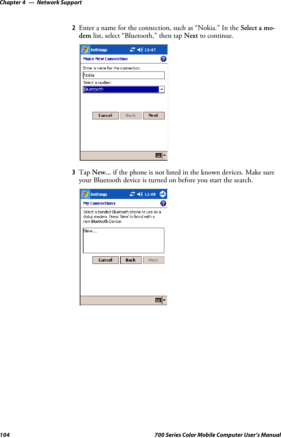 Network SupportChapter —4104 700 Series Color Mobile Computer User’s Manual2Enter a name for the connection, such as “Nokia.” In the Select a mo-dem list, select “Bluetooth,” then tap Next to continue.3Tap New... if the phone is not listed in the known devices. Make sureyour Bluetooth device is turned on before you start the search.