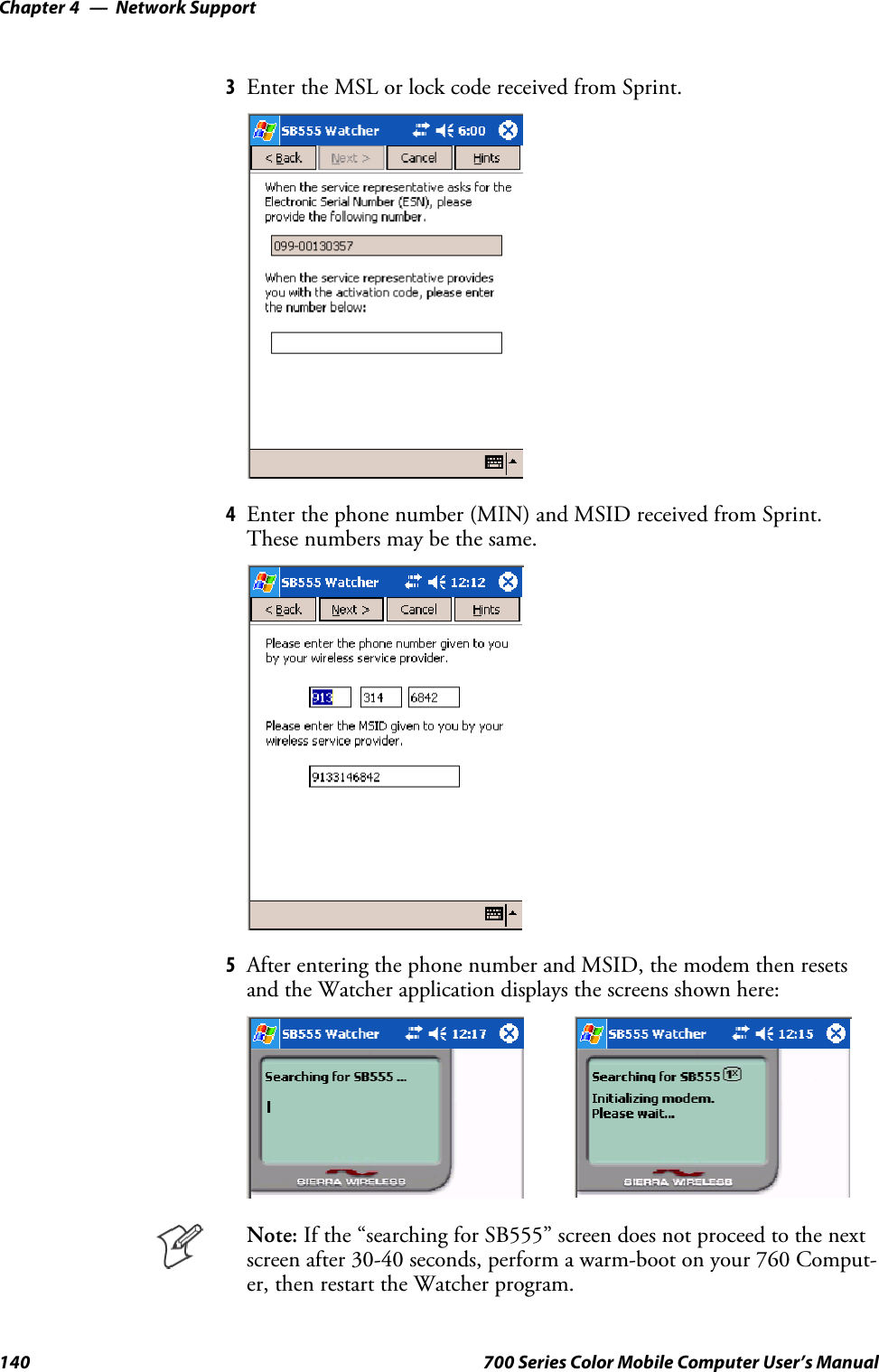 Network SupportChapter —4140 700 Series Color Mobile Computer User’s Manual3Enter the MSL or lock code received from Sprint.4Enter the phone number (MIN) and MSID received from Sprint.These numbers may be the same.5After entering the phone number and MSID, the modem then resetsand the Watcher application displays the screens shown here:Note: If the “searching for SB555” screen does not proceed to the nextscreen after 30-40 seconds, perform a warm-boot on your 760 Comput-er, then restart the Watcher program.