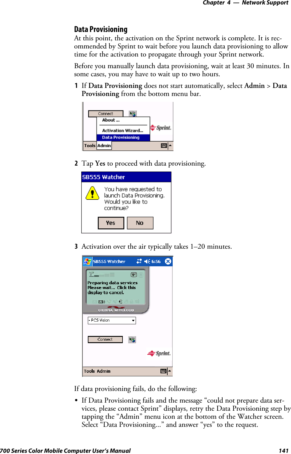 Network Support—Chapter 4141700 Series Color Mobile Computer User’s ManualData ProvisioningAt this point, the activation on the Sprint network is complete. It is rec-ommended by Sprint to wait before you launch data provisioning to allowtime for the activation to propagate through your Sprint network.Before you manually launch data provisioning, wait at least 30 minutes. Insome cases, you may have to wait up to two hours.1If Data Provisioning does not start automatically, select Admin &gt;DataProvisioning from the bottom menu bar.2Tap Yes to proceed with data provisioning.3Activation over the air typically takes 1–20 minutes.If data provisioning fails, do the following:SIf Data Provisioning fails and the message “could not prepare data ser-vices, please contact Sprint” displays, retry the Data Provisioning step bytapping the “Admin” menu icon at the bottom of the Watcher screen.Select “Data Provisioning...” and answer “yes” to the request.