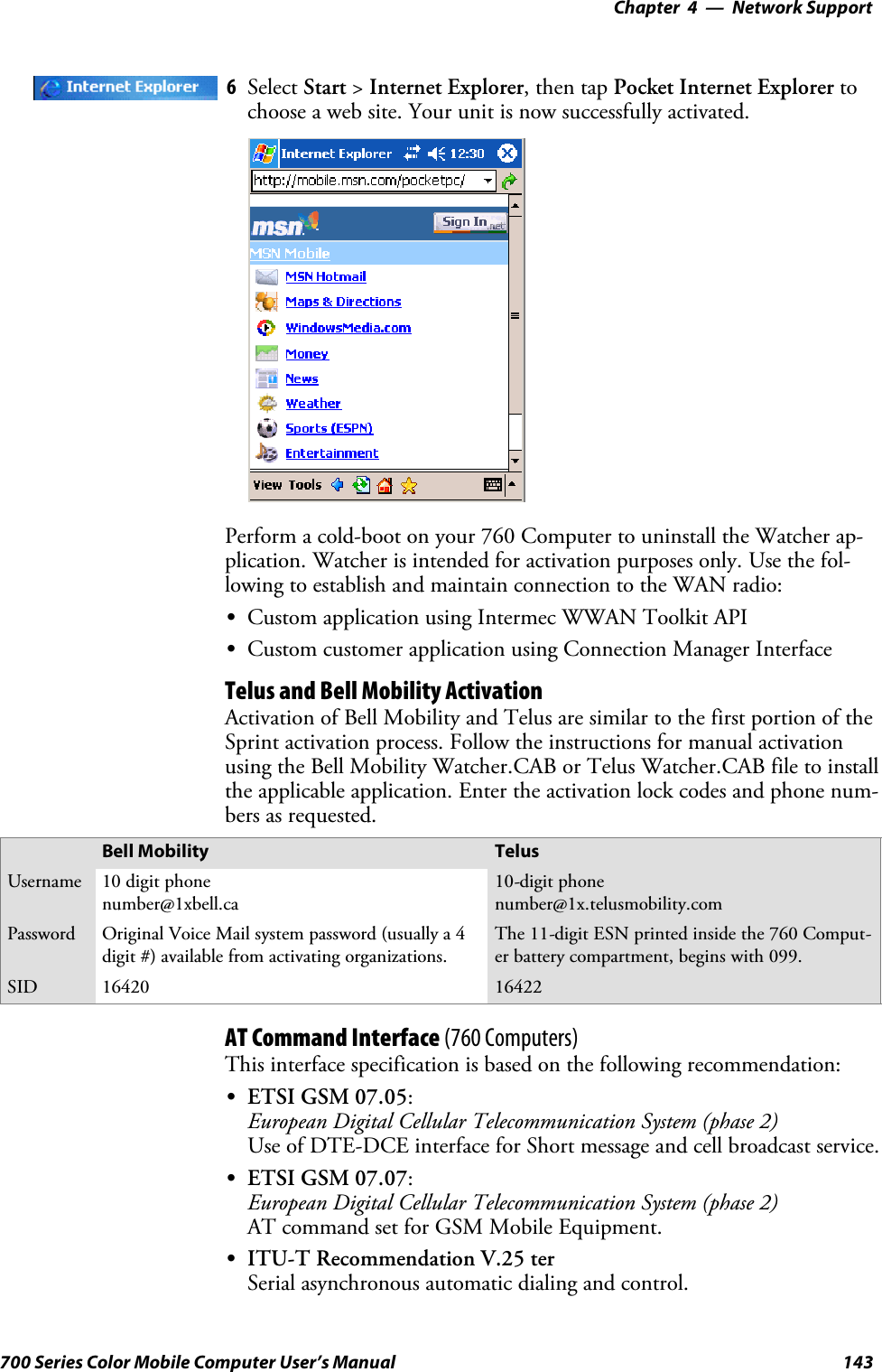 Network Support—Chapter 4143700 Series Color Mobile Computer User’s Manual6Select Start &gt;Internet Explorer,thentapPocket Internet Explorer tochoose a web site. Your unit is now successfully activated.Perform a cold-boot on your 760 Computer to uninstall the Watcher ap-plication. Watcher is intended for activation purposes only. Use the fol-lowing to establish and maintain connection to the WAN radio:SCustom application using Intermec WWAN Toolkit APISCustom customer application using Connection Manager InterfaceTelus and Bell Mobility ActivationActivation of Bell Mobility and Telus are similar to the first portion of theSprint activation process. Follow the instructions for manual activationusing the Bell Mobility Watcher.CAB or Telus Watcher.CAB file to installthe applicable application. Enter the activation lock codes and phone num-bers as requested.Bell Mobility TelusUsername 10 digit phonenumber@1xbell.ca10-digit phonenumber@1x.telusmobility.comPassword Original Voice Mail system password (usually a 4digit #) available from activating organizations.The 11-digit ESN printed inside the 760 Comput-er battery compartment, begins with 099.SID 16420 16422AT Command Interface (760 Computers)This interface specification is based on the following recommendation:SETSI GSM 07.05:European Digital Cellular Telecommunication System (phase 2)Use of DTE-DCE interface for Short message and cell broadcast service.SETSI GSM 07.07:European Digital Cellular Telecommunication System (phase 2)AT command set for GSM Mobile Equipment.SITU-T Recommendation V.25 terSerial asynchronous automatic dialing and control.