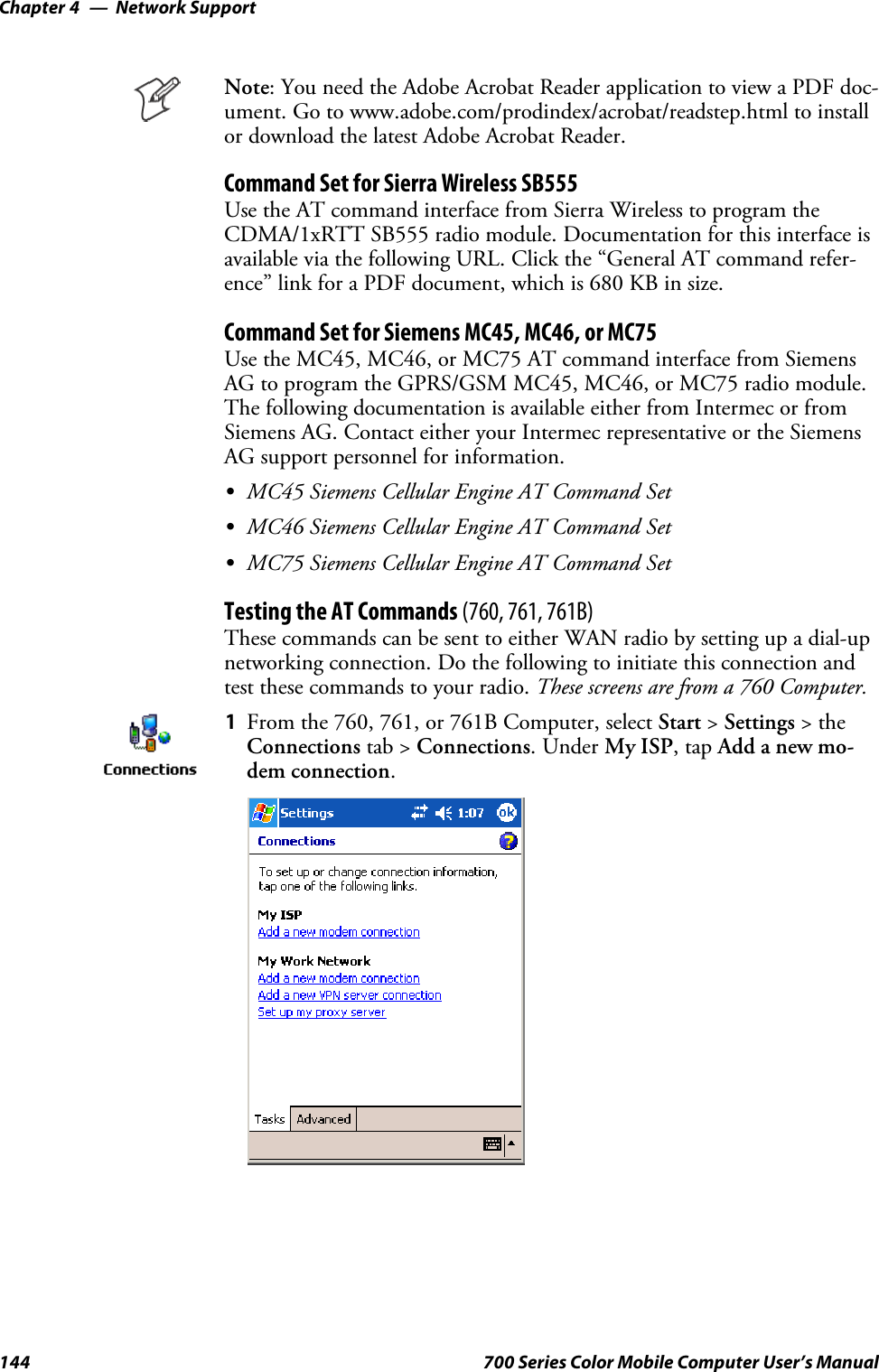 Network SupportChapter —4144 700 Series Color Mobile Computer User’s ManualNote: You need the Adobe Acrobat Reader application to view a PDF doc-ument. Go to www.adobe.com/prodindex/acrobat/readstep.html to installor download the latest Adobe Acrobat Reader.Command Set for Sierra Wireless SB555Use the AT command interface from Sierra Wireless to program theCDMA/1xRTT SB555 radio module. Documentation for this interface isavailable via the following URL. Click the “General AT command refer-ence” link for a PDF document, which is 680 KB in size.Command Set for Siemens MC45, MC46, or MC75Use the MC45, MC46, or MC75 AT command interface from SiemensAG to program the GPRS/GSM MC45, MC46, or MC75 radio module.The following documentation is available either from Intermec or fromSiemens AG. Contact either your Intermec representative or the SiemensAG support personnel for information.SMC45 Siemens Cellular Engine AT Command SetSMC46 Siemens Cellular Engine AT Command SetSMC75 Siemens Cellular Engine AT Command SetTesting the AT Commands (760, 761, 761B)These commands can be sent to either WAN radio by setting up a dial-upnetworking connection. Do the following to initiate this connection andtest these commands to your radio. These screens are from a 760 Computer.1From the 760, 761, or 761B Computer, select Start &gt;Settings &gt;theConnections tab &gt; Connections.UnderMy ISP,tapAdd a new mo-dem connection.