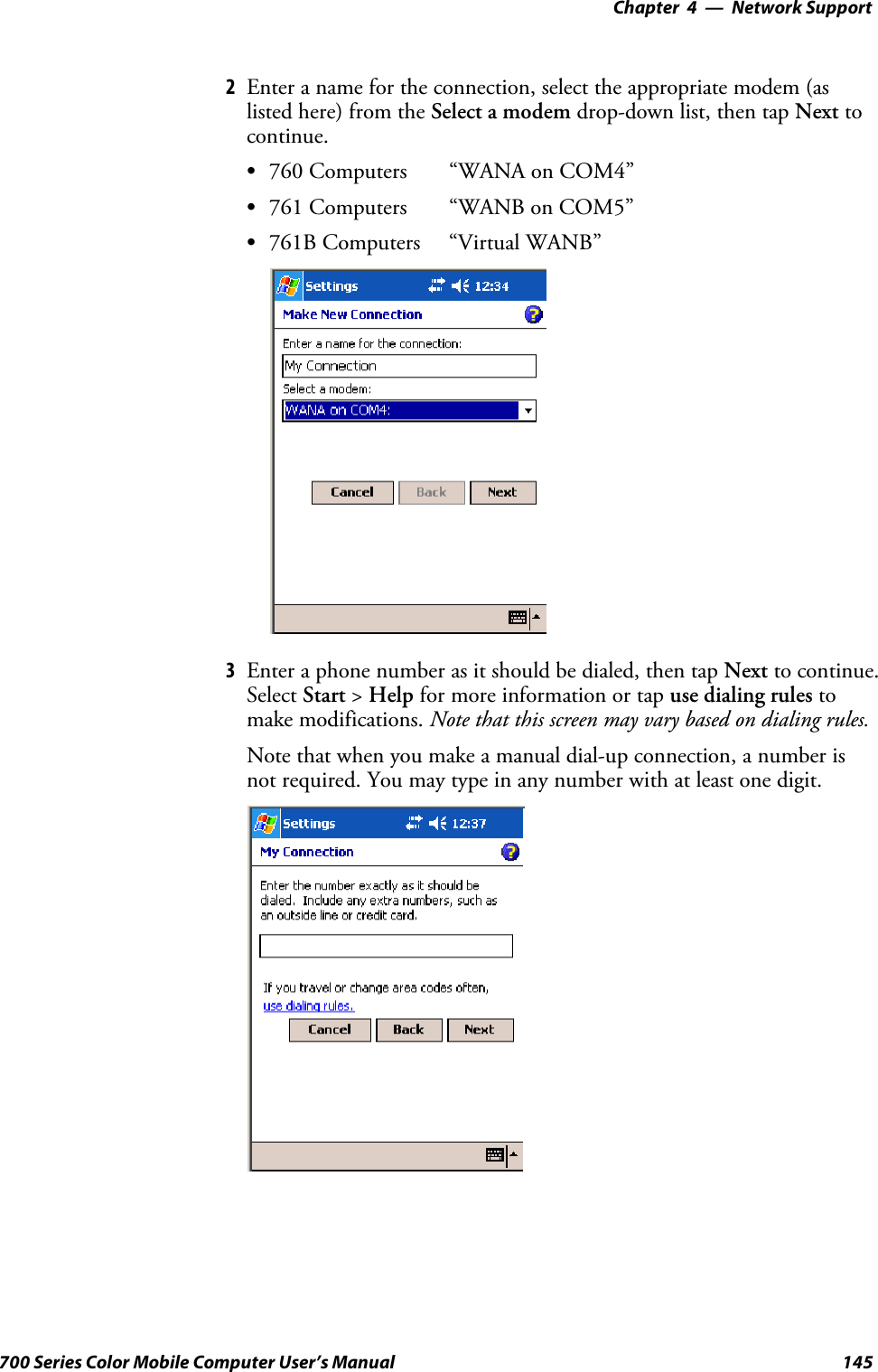 Network Support—Chapter 4145700 Series Color Mobile Computer User’s Manual2Enter a name for the connection, select the appropriate modem (aslisted here) from the Select a modem drop-down list, then tap Next tocontinue.S760 Computers “WANA on COM4”S761 Computers “WANB on COM5”S761B Computers “Virtual WANB”3Enter a phone number as it should be dialed, then tap Next to continue.Select Start &gt;Help for more information or tap use dialing rules tomake modifications. Note that this screen may vary based on dialing rules.Note that when you make a manual dial-up connection, a number isnot required. You may type in any number with at least one digit.