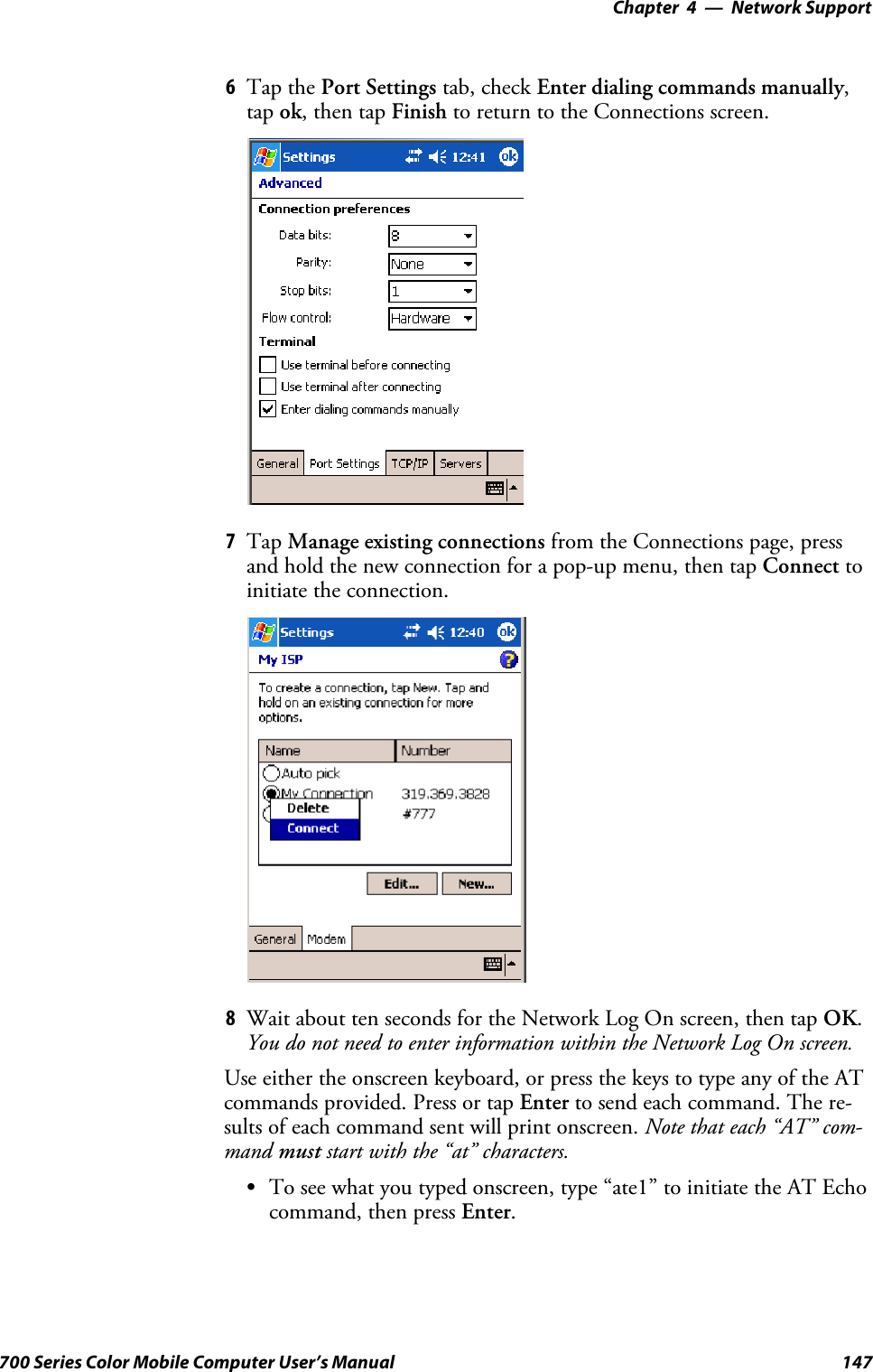 Network Support—Chapter 4147700 Series Color Mobile Computer User’s Manual6Tap the Port Settings tab, check Enter dialing commands manually,tap ok,thentapFinish to return to the Connections screen.7Tap Manage existing connections from the Connections page, pressand hold the new connection for a pop-up menu, then tap Connect toinitiate the connection.8Wait about ten seconds for the Network Log On screen, then tap OK.You do not need to enter information within the Network Log On screen.Use either the onscreen keyboard, or press the keys to type any of the ATcommands provided. Press or tap Enter to send each command. The re-sults of each command sent will print onscreen. Note that each “AT” com-mand must start with the “at” characters.STo see what you typed onscreen, type “ate1” to initiate the AT Echocommand, then press Enter.