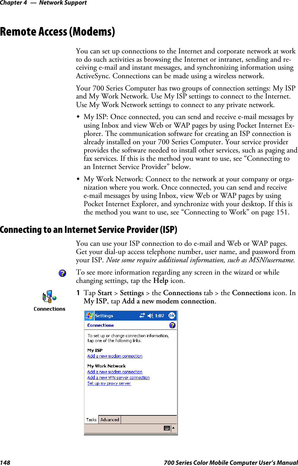 Network SupportChapter —4148 700 Series Color Mobile Computer User’s ManualRemote Access (Modems)You can set up connections to the Internet and corporate network at workto do such activities as browsing the Internet or intranet, sending and re-ceiving e-mail and instant messages, and synchronizing information usingActiveSync. Connections can be made using a wireless network.Your 700 Series Computer has two groups of connection settings: My ISPand My Work Network. Use My ISP settings to connect to the Internet.Use My Work Network settings to connect to any private network.SMy ISP: Once connected, you can send and receive e-mail messages byusing Inbox and view Web or WAP pages by using Pocket Internet Ex-plorer. The communication software for creating an ISP connection isalready installed on your 700 Series Computer. Your service providerprovides the software needed to install other services, such as paging andfax services. If this is the method you want to use, see “Connecting toan Internet Service Provider” below.SMy Work Network: Connect to the network at your company or orga-nization where you work. Once connected, you can send and receivee-mail messages by using Inbox, view Web or WAP pages by usingPocket Internet Explorer, and synchronize with your desktop. If this isthe method you want to use, see “Connecting to Work” on page 151.Connecting to an Internet Service Provider (ISP)You can use your ISP connection to do e-mail and Web or WAP pages.Get your dial-up access telephone number, user name, and password fromyour ISP. Note some require additional information, such as MSN/username.To see more information regarding any screen in the wizard or whilechanging settings, tap the Help icon.1Tap Start &gt;Settings &gt;theConnections tab&gt;theConnections icon. InMy ISP,tapAdd a new modem connection.