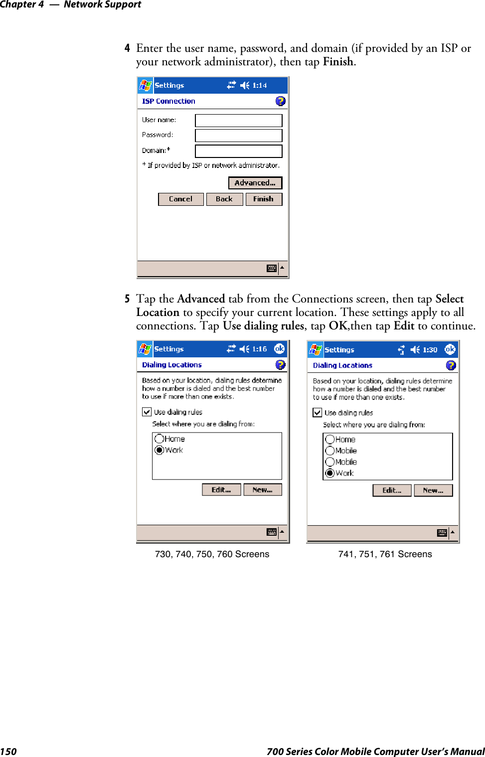 Network SupportChapter —4150 700 Series Color Mobile Computer User’s Manual4Enter the user name, password, and domain (if provided by an ISP oryour network administrator), then tap Finish.5Tap the Advanced tab from the Connections screen, then tap SelectLocation to specify your current location. These settings apply to allconnections. Tap Use dialing rules,tapOK,then tap Edit to continue.730, 740, 750, 760 Screens 741, 751, 761 Screens