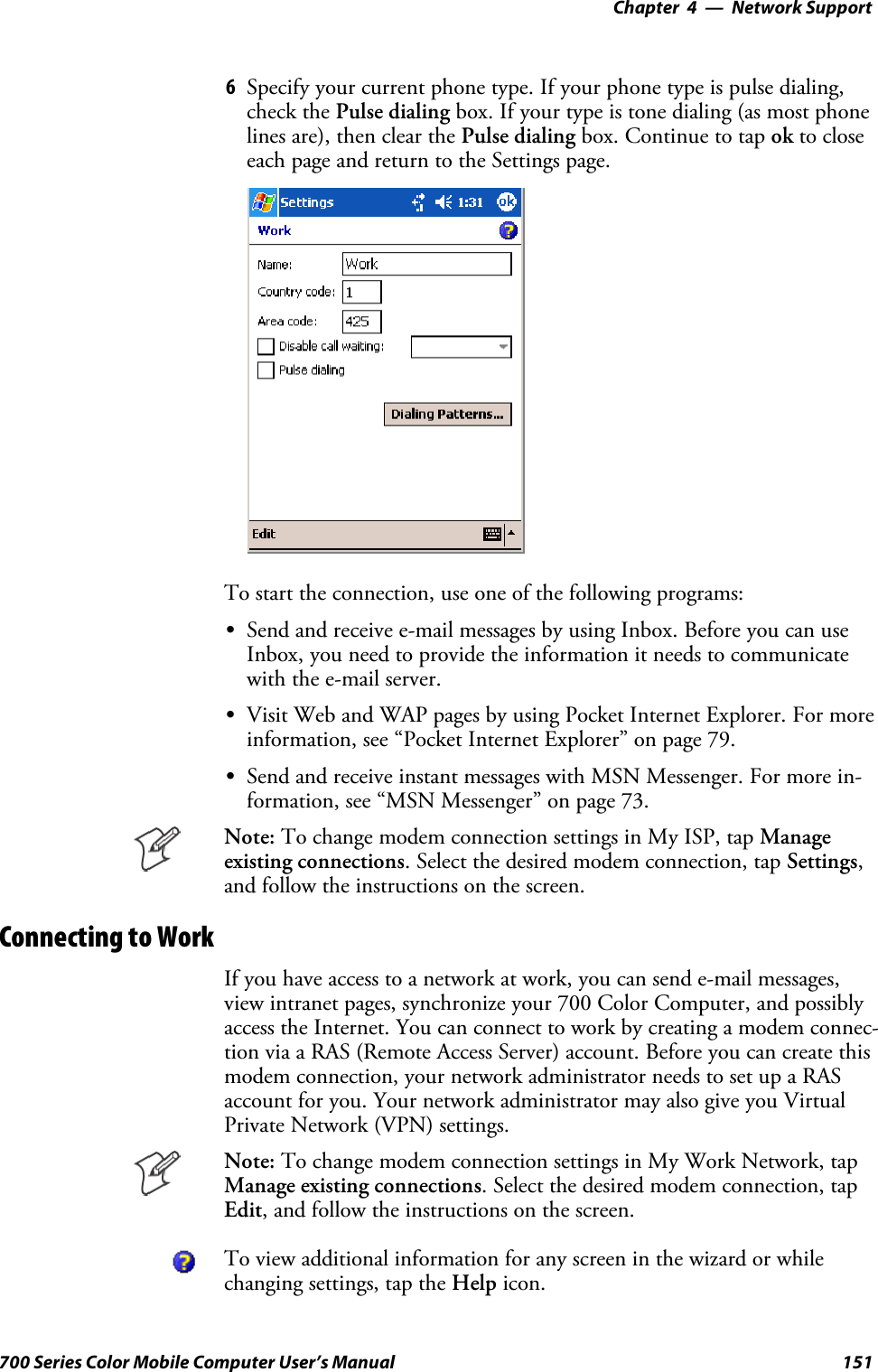 Network Support—Chapter 4151700 Series Color Mobile Computer User’s Manual6Specify your current phone type. If your phone type is pulse dialing,check the Pulse dialing box. If your type is tone dialing (as most phonelines are), then clear the Pulse dialing box. Continue to tap ok to closeeach page and return to the Settings page.To start the connection, use one of the following programs:SSend and receive e-mail messages by using Inbox. Before you can useInbox, you need to provide the information it needs to communicatewith the e-mail server.SVisit Web and WAP pages by using Pocket Internet Explorer. For moreinformation, see “Pocket Internet Explorer” on page 79.SSend and receive instant messages with MSN Messenger. For more in-formation, see “MSN Messenger” on page 73.Note: To change modem connection settings in My ISP, tap Manageexisting connections. Select the desired modem connection, tap Settings,and follow the instructions on the screen.Connecting to WorkIf you have access to a network at work, you can send e-mail messages,view intranet pages, synchronize your 700 Color Computer, and possiblyaccess the Internet. You can connect to work by creating a modem connec-tion via a RAS (Remote Access Server) account. Before you can create thismodem connection, your network administrator needs to set up a RASaccount for you. Your network administrator may also give you VirtualPrivate Network (VPN) settings.Note: To change modem connection settings in My Work Network, tapManage existing connections. Select the desired modem connection, tapEdit, and follow the instructions on the screen.To view additional information for any screen in the wizard or whilechanging settings, tap the Help icon.