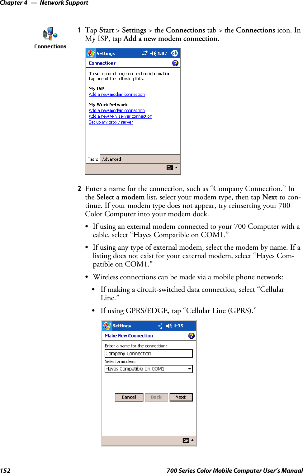 Network SupportChapter —4152 700 Series Color Mobile Computer User’s Manual1Tap Start &gt;Settings &gt;theConnections tab&gt;theConnections icon. InMy ISP, tap Add a new modem connection.2Enter a name for the connection, such as “Company Connection.” Inthe Select a modem list, select your modem type, then tap Next to con-tinue. If your modem type does not appear, try reinserting your 700Color Computer into your modem dock.SIf using an external modem connected to your 700 Computer with acable, select “Hayes Compatible on COM1.”SIf using any type of external modem, select the modem by name. If alisting does not exist for your external modem, select “Hayes Com-patible on COM1.”SWireless connections can be made via a mobile phone network:SIf making a circuit-switched data connection, select “CellularLine.”SIf using GPRS/EDGE, tap “Cellular Line (GPRS).”